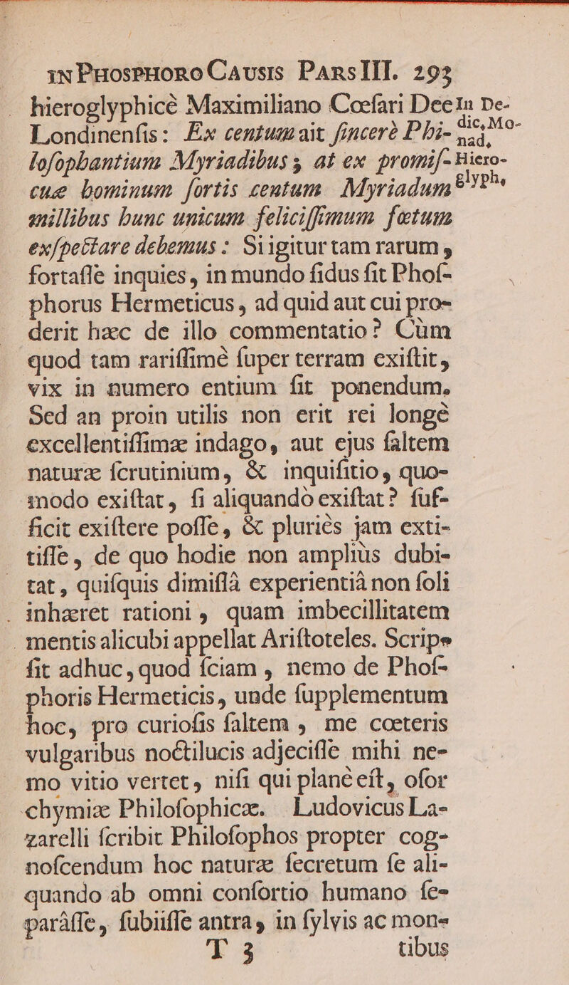 hieroglyphicé Maximiliano Coefari Dee1 ne- Londinenfis : Ex centum ait finceré P bi- poe lofopbantium Myriadibus s at ex. promi[- Biero- cue bominum. fortis centum. Myriadum 8? anillibus bunc unicum. feliciffemum fetum ex/pettare debemus : Siigitur tam rarum , fortaffe inquies, in mundo fidus fit Phof- phorus Hermeticus , ad quid aut cui pro- derit hzc de illo commentatio? Cüm quod tam rariffimé fuper terram cxiftit, vix in numero entum fit ponendum. Sed an proin utilis non erit rei longe excellentiffimae indago, aut ejus faltem naturz fcrutinium, &amp; inquifitio, quo- modo exiftat, fi aliquando exiftat? fuf- ficit exiftere poffe, &amp; pluries jam exti- tiffe, de quo hodie non amplius dubi- tat, quifquis dimiflà experientià non foli . inharet rationi ,. quam imbecillitatem . mentis alicubi appellat Ariftoteles. Scripe fit adhuc, quod íciam , nemo de Phof- phoris Hermeticis, unde fupplementum hoc, pro curiofis faltem ,. me coeteris vulgaribus noctilucis adjecifle mihi ne- mo vitio vertet, nifi qui plane eft, ofor chymiz Philofophica. | Ludovicus La- zarelli fcribit Philofophos propter cog- nofcendum hoc natura fecretum fe ali- quando ab omni confortio humano fe- paráffe, fubiifle antra, in fylvis ac po L1DU$