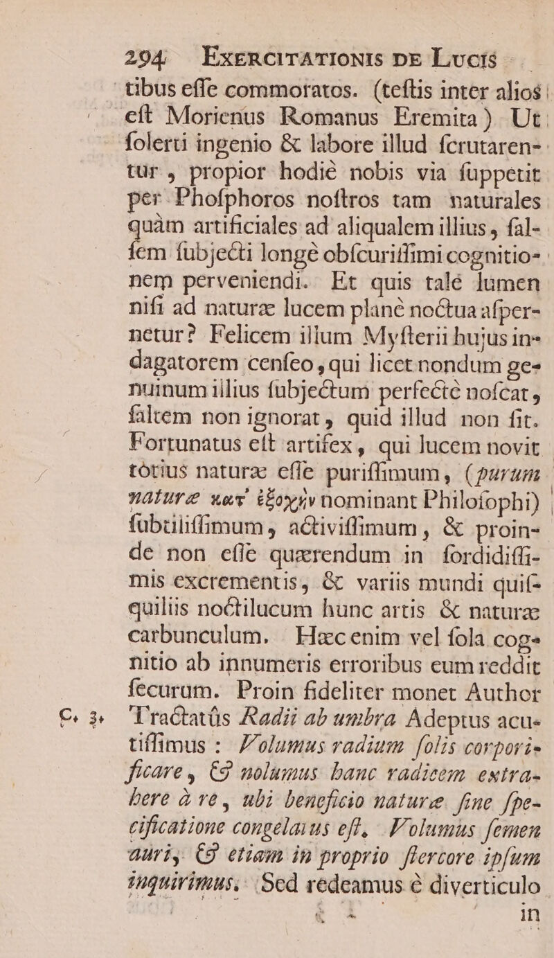 em 3* tibus effe commoratos. (teftis inter alios: cít Morienus Romanus Eremita) Ut. folerti ingenio &amp; labore illud fcrutaren-- tur, propior hodié nobis via füppetit per Phofphoros noftros tam naturales quàm artificiales ad aliqualem illius , fal- Íem íubjecti longe obícuriffimi cognitio- nem perveniendi. Et quis talé lumen nifi ad naturae lucem plane noctua afper- netur? Felicem illum Myfterii hujus in- dagatorem cenfeo , qui licct nondum ges nuinum iilius fubjeétum perfecte nofcat, faltem non ignorat , quid illud non fit. Fortunatus eft artifex, qui lucem novit fubüliffimum, aGtiviffimum , &amp; proin- de non efie querendum in fordidiffi- mis excrementis, G variis mundi quif- quiliis noctilucum hunc artis. &amp; natura carbunculum. | Hac enim vel fola cogs nitio ab innumeris erroribus eum reddit T'ractatüs Aadii ab umbra Adeptus acu- tiflimus :. Z'olumus radium folis corpori- ficare, C2 nolumus banc vadieem estra- bere à ve, ubi beneficio nature. fine. fpe- cificatione congelaius efl, .'olumus femen auri, C8 etiam in proprio. flercore ipfum iquirimus,. Sed redeamus e diverticulo ! e À&amp; In