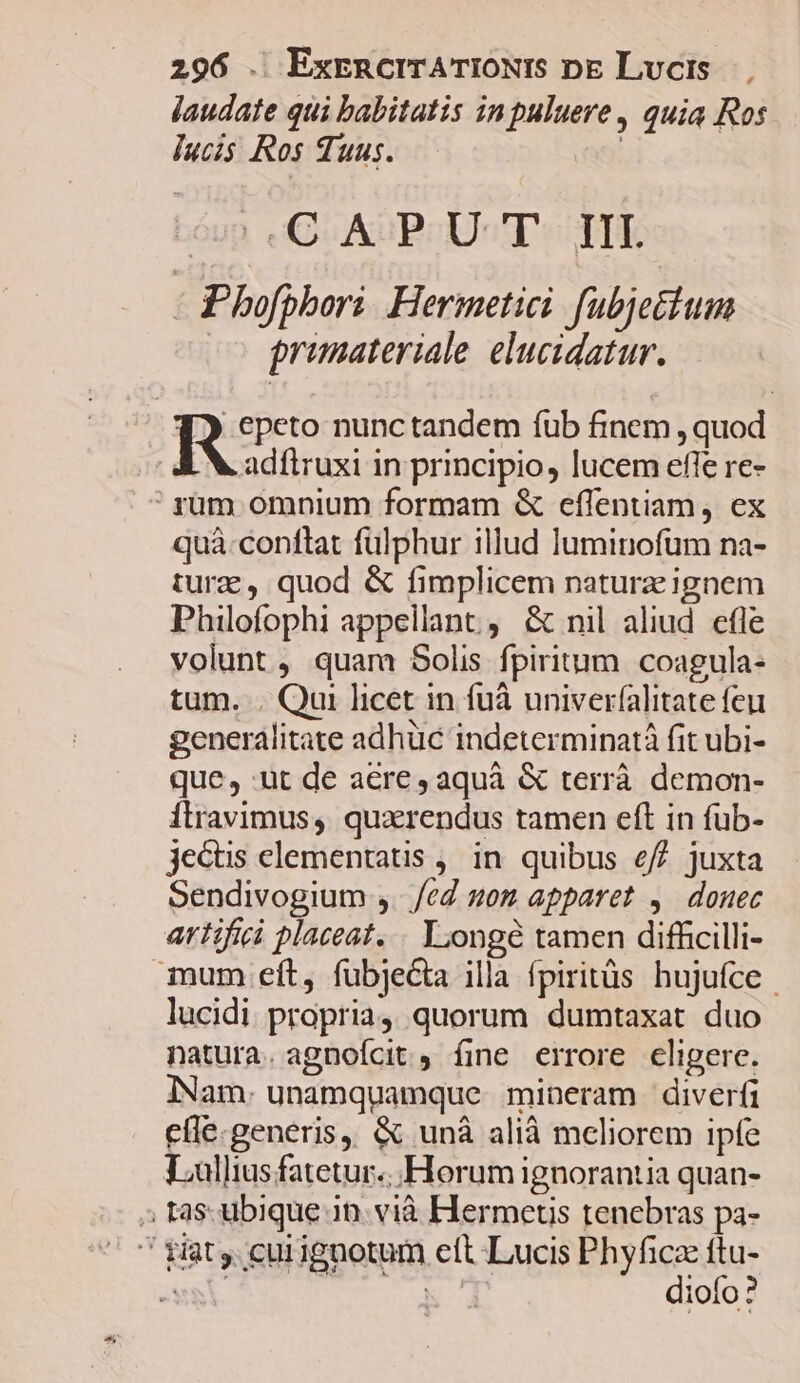 jaudate qui babitatis inpuluere , quia Ros Iucis Ros Suus. : óup. C AuBCcU«T*- TIT - Phofphori. Hermetici. fubjetium primateriale. elucidatur. porro nunc tandem fub finem , quod adítruxi in principio, lucem effe re- 'yrüm omnium formam &amp; effentiam, ex quà-conftat fulphur illud luminofum na- tura , quod &amp; fimplicem naturz ignem Philofophi appellant, &amp; nil aliud cfle volunt ; quam Solis fpiritum. coagula- tum. . Qui licet in fuà univerfalitate feu generalitate adhüc indeterminatà fit ubi- que, ut de aere, aquà &amp; terrà demon- Ílravimus, quzrendus tamen eft in fub- jectis elementatis ,, in. quibus e/7 juxta Sendivogium ,. ed som apparet ,. douec artifici placeat. . Longe tamen difficilli- mum eft, fubjeGta illa fpiritüs hujufce | lucidi propria, quorum dumtaxat duo natura. agnofcit , fine errore eligere. INam. unamquamque mineram diverfi cíle.generis, &amp; unà alià meliorem ipfe Lullius fatetur. Horum ignorantia quan- » tas. ubique 3n. vià Hermetis tenebras pa-  giat cuiignotum cft Lucis Phyfica ftu- wai m dioío ?