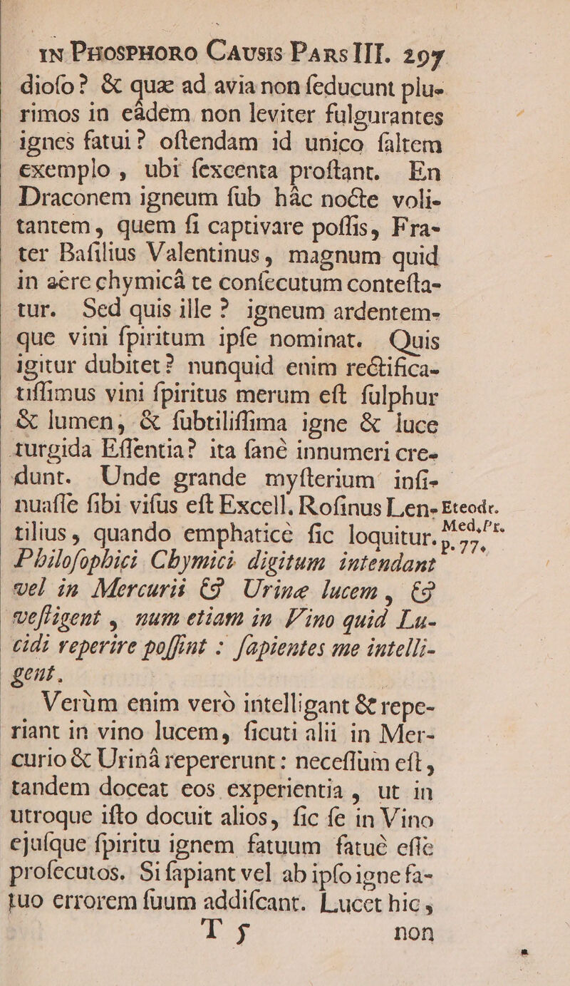 diofo? &amp; quz ad avia non feducunt plu- rimos in eàdem non leviter fulgurantes ignes fatui? oftendam id unico faltem exemplo , ubi fexcenta proftant. En Draconem igneum fub hác nocte voli- tantem, quem fi captivare poffis, Fra- ter Bafilius Valentinus, magnum quid in aerc chymicá te confecutum contefíla- tur. Sed quis ille? igneum ardentem- que vini fpiritum. ipfe nominat. Quis igitur dubitet? nunquid enim rectifica- uffimus vini fpiritus merum eft. fülphur &amp; lumen; &amp; fubtiliffima igne &amp; luce 1urgida Effentia? ita fané innumeri cre- dunt. Unde grande mylílerium infi- nuafle fibi vifus eft Excell. Rofinus Len- Eteod-. tilius, quando emphatice fic loquitur. » 27^ ^ Pbilofopbici. Cbymici. digitum. intendant vel in Mercurii C9. Urine lucem ,. €2 vefligent ,. num etiam in Fino quid La- cidi reperire po[fint :. fapientes sue iutelli- gent. | Verüm enim veró intelligant &amp; repe- riant in vino lucem, ficuti alii in Mer- curio &amp; Uriná repererunt: neceffum eft , tandem doceat eos experientia , ut in utroque ifto docuit alios, fic fe in Vino ejuíque fpiritu ignem fatuum fatué efie profecutos. Si fapiant vel ab ipfoigne fa- iuo errorem fuum addifcant. L.ucet hic , a of non