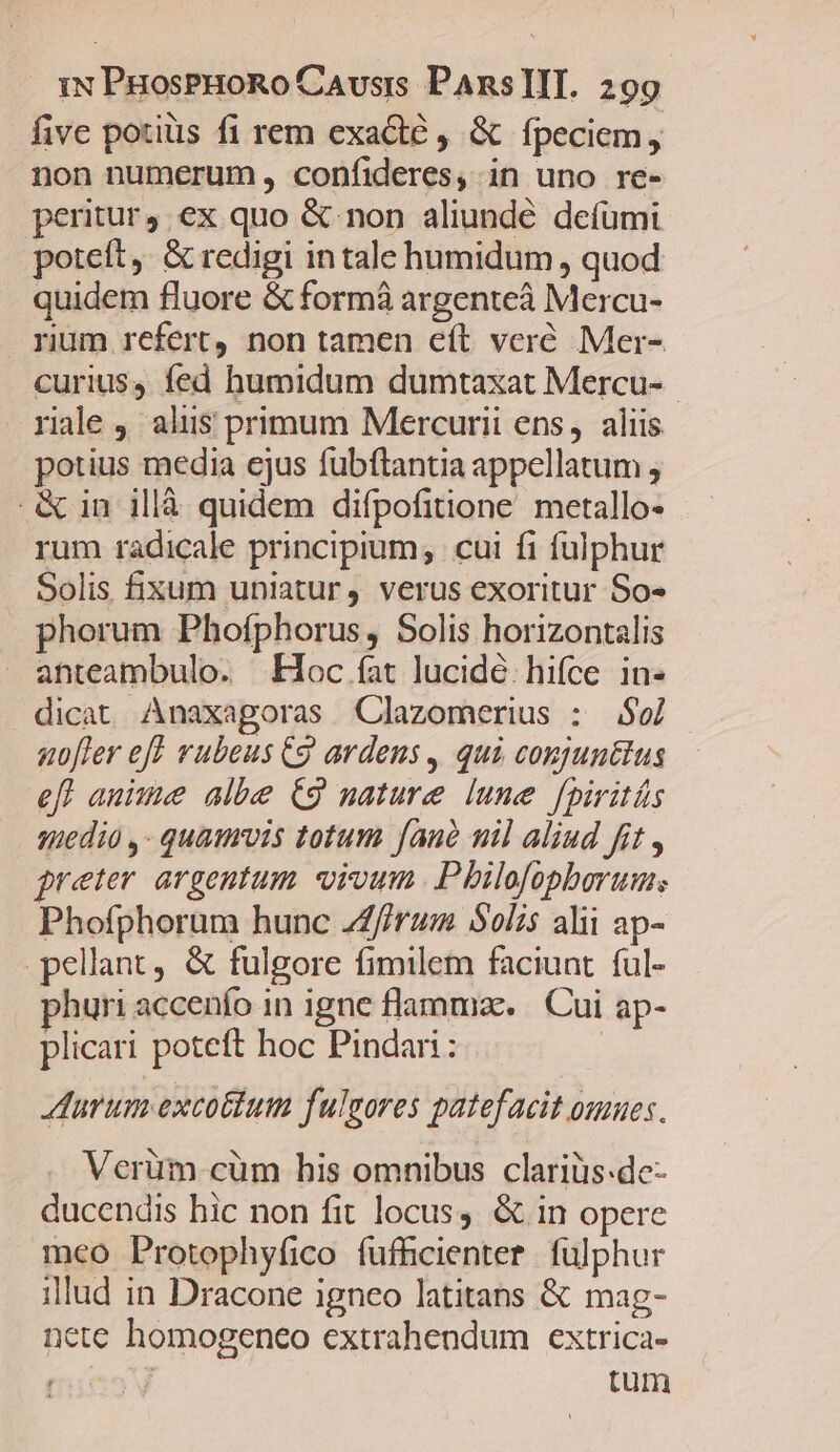 five potis fi rem exacte , &amp; fpeciem, non numerum, confideres, in uno re- peritur, ex quo &amp; non aliundé defümi poteft, &amp; redigi in tale humidum , quod quidem fluore &amp; form argenteá Mercu- rium refert non tamen eft veré Mer- curius, fed humidum dumtaxat Mercu- rale , alus primum Mercurii ens, aliis potius media ejus fubftantia appellatum ; .&amp; in illà quidem difpofitione. metallo- rum radicale principium; cui fi fulphur Solis fixum uniatur, verus exoritur So- phorum Phofphorus, Solis horizontalis anteambulo. Hoc fat lucidé: hifce in- dicat Anaxagoras Clazomerius : $06] nofler eff rubeus Cg ardens , qui conjunttus efl aue albe C9 nature lune [piritás qiedio ,- quaurvis totum Jaud uil aliud fit , preter. argentum. orvum Pbilofopborum; Phofphorum hunc ZZfirum Solis alii ap- pellant, &amp; fulgore fimilem faciunt. ful- huri accenío in igne flammae... Cui ap- plicari poteft hoc Pindari: | Aurum excotium fulgores patefacit omues. Verüm cüm his omnibus clariüs-de- ducendis hic non fit locus. &amp; in opere meo Protophyfico fufhcienter | fulphur illud in Dracone igneo latitans &amp; mag- nete homogeneo extrahendum extrica- TRT tum