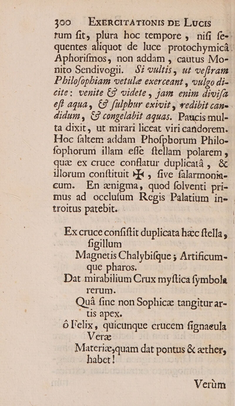 rum fit, plura hoc tempore ,. nifi fe». quentes aliquot de luce protochymicá. Aphorifmos, non addam , cautus Mo- nito Sendivogii. $7 vultis, ut vefiram Pilofopbiam *vetule exerceant , oulgo di- cite: venite (9 videte, jam enim divifa eff aqua, €9 fülpbur exivit , wedibit can» didum , &amp;9 congelabit aquas. Paucis mul- ta dixit, ut mirari liceat viri candorem. Hoc faltem addam Phofphorum Philo- fophorum illam effe ftellam polarem , quz ex cruce conflatur duplicatà , &amp; illorum conftituit M« ). five. falarmonia- cum. En znigma, quod folventi pri- mus ad occlufum Regis Palatium in- troitus patebit. Ex cruce confiftit duplicata hacc ftella, figillum Magnetis Chalybifque ; Artificum- que pharos. Dat mirabilium Crux myftica fymbola rerum. Quà fine non Sophicz tangitur ar- . US apex. ól'elix, quicunque crucem fignaeula Verz Materizequam dat pontus &amp; ether, habet! Verüm