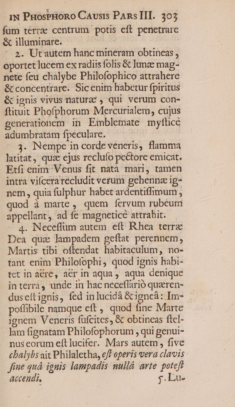 fum terra centrum potis eft penetrare & illuminare. ! | | 2. Utautem hanc mineram obtineas , oportet lucem ex radiis folis & lunze mag- nete feu chalybe Philofophico attrahere & concentrare. Sic enim habetur fpiritus & ignis vivus naturze , qui verum con- ftituit Phofphorum Mercurialem, cujus generationem in Emblemate myfítice adumbratam fpeculare. 3. Nempe in corde veneris, flamma laitat, quz ejus reclufo pectore emicát. Etfi enim Venus fit natà mari, tamen intra vifcera recludit verum gehennz ig- nem, quia fulphur habet ardentiffimum , quod à marte , quem fervum rubeum appellant, ad fe magneticé attrahit. — 4. Neceflüm autem eft Rhea terrz Dea quz lampadem geftat perennem, Martis tibi oftendat habitaculum, no- tant enim Philofophi, quod ignis habi- tet in aére, aer in aqua, aqua denique | interra, undc in hac neceflarió quzren- duseítignis, fed inlucidá &igneà: Im- poffibile namque eft ,' quod fine Marte ignem Veneris füfcites, & obtincas ftcl- lam fignatam Philofophorum , qui genui- nus eorum eft lucifer. Mars autem , five cbalybs ait Philaletha, e? operis vera clavis fine quá ignis lampadis mullá arte potefe accendi, ;.Lu-