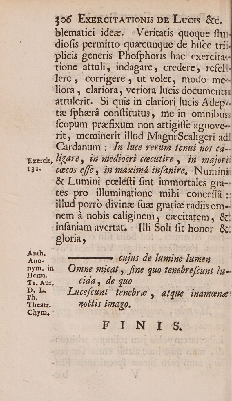 blematici idez. - Veritatis quoque ftu: diofis permitto quaecunque de hifce tríi- plicis generis Phofphoris hac: exercitas- tione attuli; indagare, credere, refel!- lerc , corrigere , ut volet, modo me-- liora, clariora, veriora lucis documenta attulerit. Si quis in clariori lucis Adep». tz fphará conítitutus, me in omnibus: fcopum praefixum non attigiffe agnoves- rit, meminerit illad MagniScaligeri ad! Cardanum : Z7 luce verum tenui nos ca-- txecit, lgare , in mediotri cecutire y. in majori 13b — £U605 ffe in maximá in[anire, Numini &amp; Lumini ccelefti fint immortales gra-- tes pro illuminatione mihi concefià :: illud porro divinze fuze gratiae radiis om-- nem à nobis caliginem, cacitatem , &amp;c infaniam avertat, - [lli Soli fit honor. &amp;; gloria ; Ani cujus de lamine lumen pm.im — Omne micat y fine quo tenebre[cunt lu-- erm. H Tr Aur, cida , de quo D: L. Lucefcunt tenebre , atque inamone: rheatt.) ollis imago. Chym, F I N 1-35