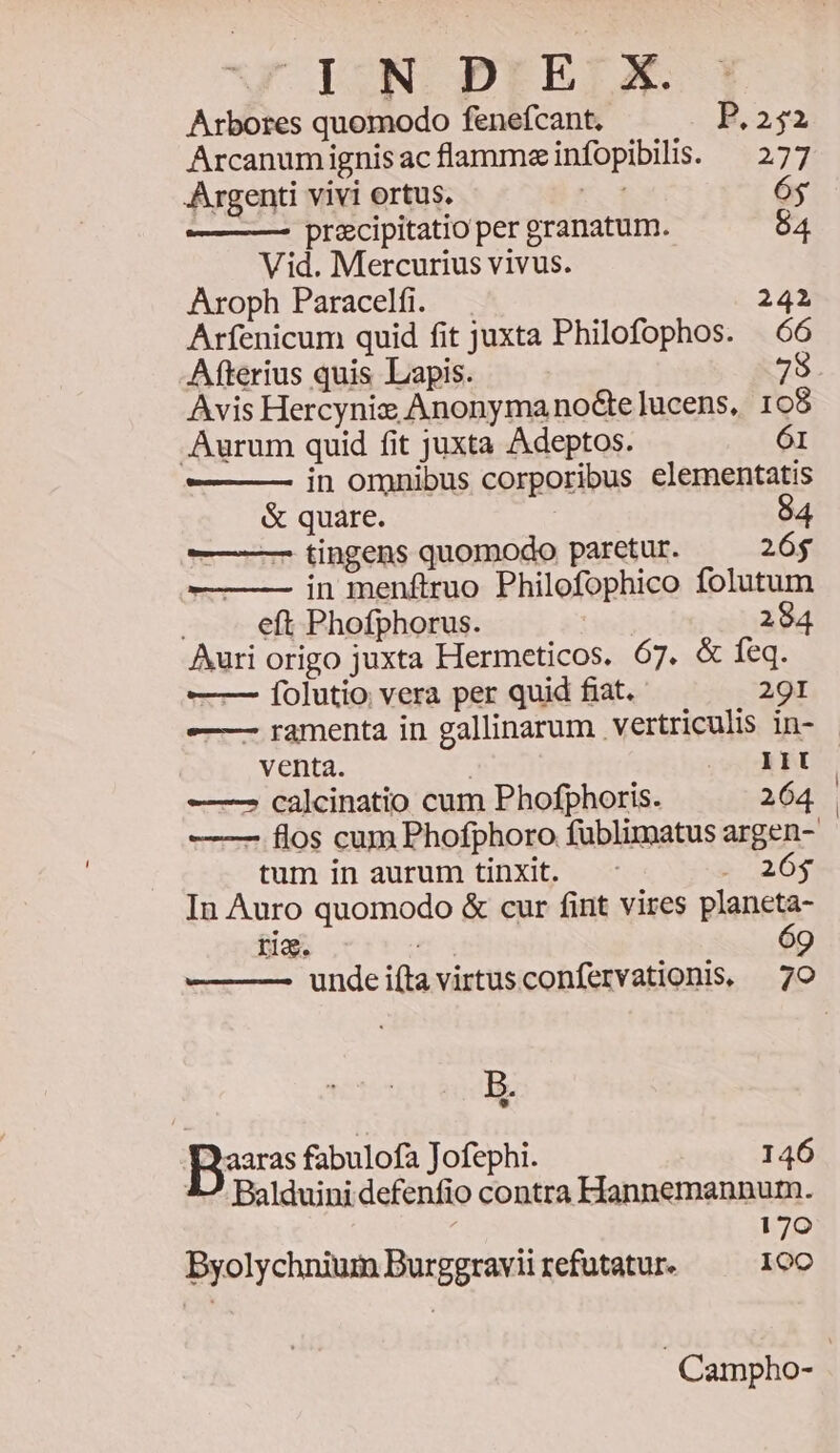 «4 DN PrE:X Arbores quomodo fenefcant. P.252 Arcanumignisacflammeinfopibilis. — 277 Argenti vivi ortus. vos 64 ——— precipitatio per granatum. 64 Vid. Mercurius vivus. Aroph Paracelfi. 242 Arfenicum quid fit juxta Philofophos. —ó6 Afterius quis Lapis. Avis Hercynix Anonymanoctelucens, 1 o8 Aurum quid fit juxta Adeptos. 61 in omnibus corporibus elementatis & quare. 84 — —— tingens quomodo paretur. 26$ —- in menftruo Philofophico folutum eft Phofphorus. 284 Auri origo juxta Hermeticos. 67. & feq. — Íolutio vera per quid fiat. 291 -———- ramenta in gallinarum vertriculis in- - venta. | os AF ———2 calcinatio cum Phofphoris. 264 —— flos cum Phofphoro fublimatus argen- tum in aurum tinXit. E 20$ In Auro quomodo & cur fint vires planeta- rig. 6 B. aaras fabulofa Jofephi. 146 Balduini defenfio contra Hannemannurm. 170 Byolychnium Burggravii refutatur. ere