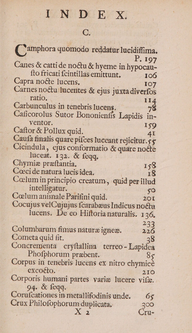 I NUDCUE-X, C. Qimphora quomodo reddatur lucidiffima. | P. 197 Canes &amp; catti de no&amp;tu &amp; hyeme in hypocau- fto fricati fcintillas emittunt, 106 Capra nocte lucens, | 107 Carnes noctu lucentes &amp; ejus juxta diverfos ratio. 114 Carbunculus in tenebris lucens. 9 Caficorolus Sutor Bononienfis Lapidis in- ventor. 1$9 Caftor &amp; Pollux quid. 4X Caufa finalis quare pifces luceant rejicitur. g s . Cicindula, ejus conformatio &amp; quare nocle luceat. 132. &amp; feqq. Chymiz praftantia, 158 Coeci de natura lucis idea. | 18 Coelumin principio creatum, quid per illud intellipatur. so Coclum animale Parifini quid. 20 Cocujus velCujujus fcarabsus Indicus noctu lucens. De eo Hiftoria naturalis. 136, 233 Columbarum fimus naturx ignes. 226 Cometa quid fit. 3 Concrementa cryftallima terreo- Lapidea Phofphorum praebent. 6 Corpus in tenebris lucens ex nitro chymicé excocto. - 210 Corporis humani partes varie lucere viíz. 94. &amp; feqq Corufcationes in metallifodinis unde. 6g Crux Philofophorum duplicata, 300 A2 Cru-