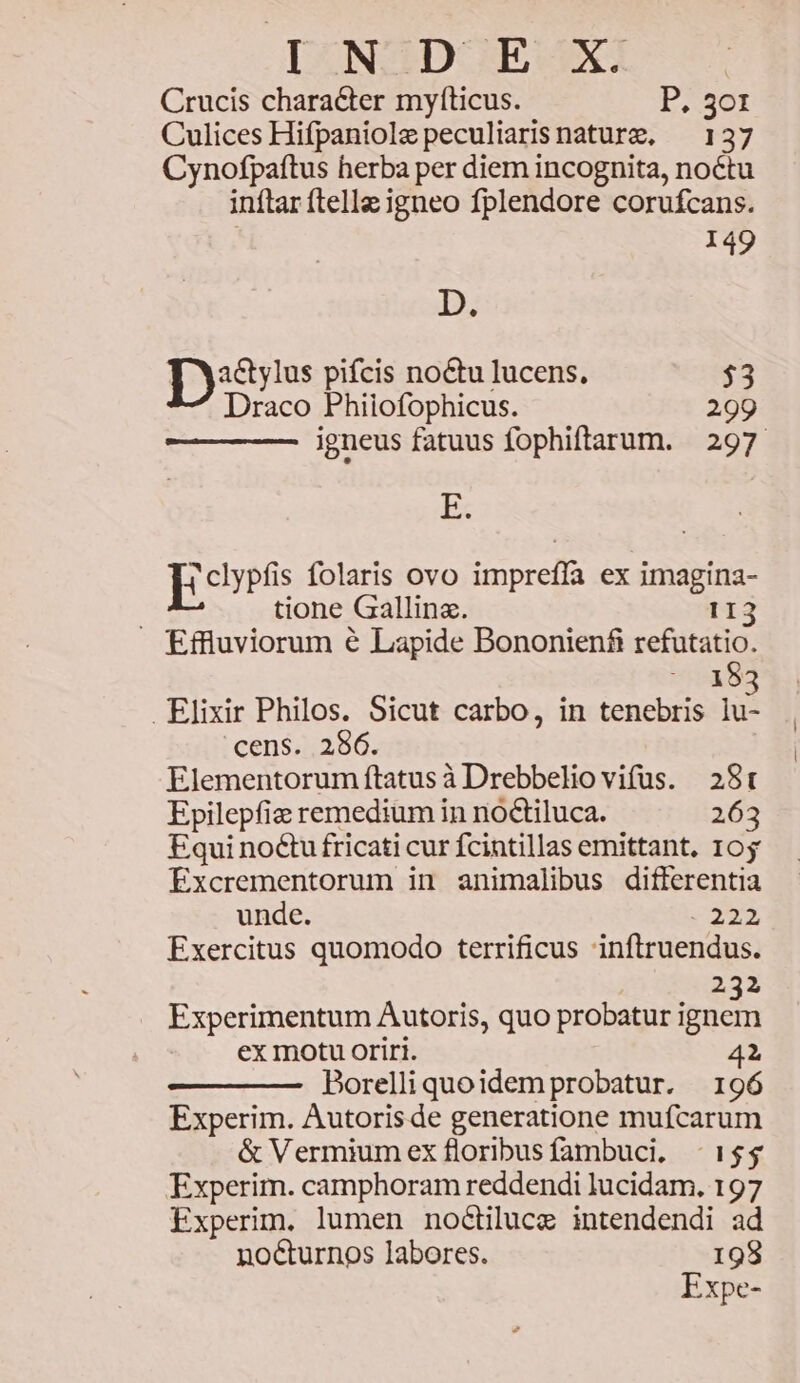 [UNZ2DOE SX, Crucis character myfticus. P. 3o1 Culices Hifpaniolepeculiarisnaturz, ^ 137 Cynofpaftus herba per diem incognita, noctu inftar ftelle igneo fplendore corufcans. 149 D; Dye: pifcis noctu lucens, $3 Draco Phiiofophicus. 299 igneus fatuus fophiftarum. 297 Ex Hetypts folaris ovo imprefla ex imagina- | tione Gallinz. 113 Effluviorum € Lapide Bononien£ refutatio. 183 Elixir Philos. Sicut carbo, in tenebris lu- cens. .286. Elementorum ftatusà Drebbeliovifus. 28t Epilepfie remedium in noctiluca. 263 Equi no&u fricati cur fcintillas emittant, 105 Excrementorum in animalibus differentia unde. 223 Exercitus quomodo terrificus inftruendus. 232 Experimentum Autoris, quo probatur ignem ex motu oriri. 42 Borelliquoidemprobatur. 196 Experim. Autoris de generatione mufcarum & Vermiumex floribusfambuci, - 15$ Experim. camphoram reddendi lucidam. 197 Experim. lumen noGilucz intendendi ad no&urnos labores. 198 Expe-