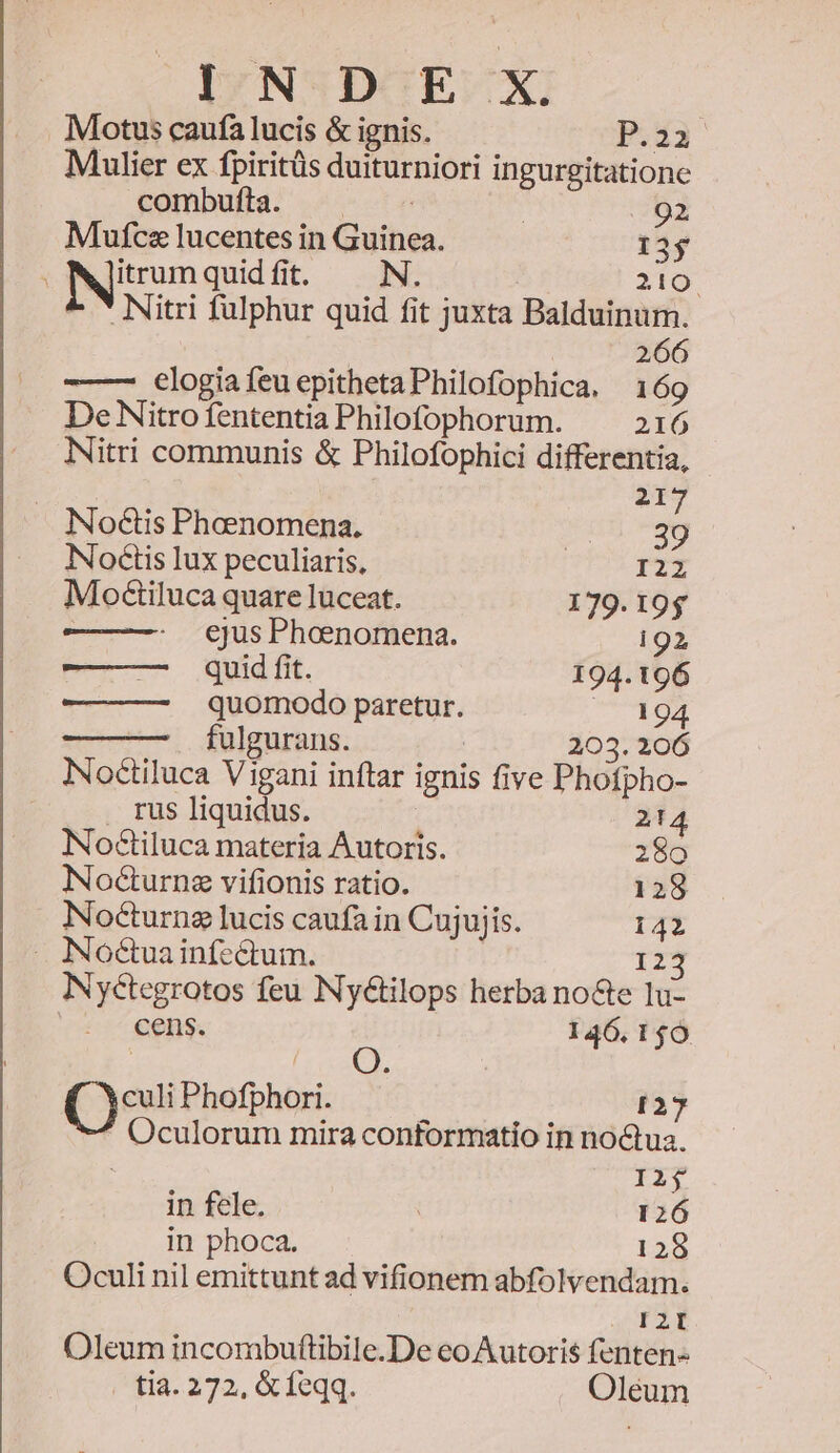 2 Motus caufa lucis &amp; ignis. P.22 Mulier ex fpiritüs duiturniori ingurgitatione Mufcz lucentes in Guinea. 13$ iuum quid fit. N. TIO. - *Nitri fulphur quid fit juxta Balduinum. 266 -—— €logiafeuepithetaPhilofophica. 169 De Nitro fententia Philofophorum. 216 Nitri communis &amp; Philofophici differentia, 21 No€tis Phoenomena. | » Noctis lux peculiaris, UI Moctiluca quare luceat. 179.19$ ejus Phoenomena. i92 quid fit. 194.196 quomodo paretur. VCTOT fulgurans. 203. 206 INoctiluca Vigani inftar ignis five Phofpho- . rus liquidus. | 214 Noctiluca materia Autoris. 280 Nocturnz vifionis ratio. 128 Nocturng lucis caufa in Cujujis. 142 . Noctuainfcctum. 123 NNyctegrotos feu Ny&amp;tilops herba no&amp;e lu- cens. 146.140 ( í Q. Qs Phofphori. I27 Oculorum mira conformatio in noctua. I2j in fele. 126 in phoca. 128 Oculi nil emittunt ad vifionem abfolvendam. s. Oleum incombuftibile.De eo Autoris fenten- i4. 272, &amp; feqq. Oléum