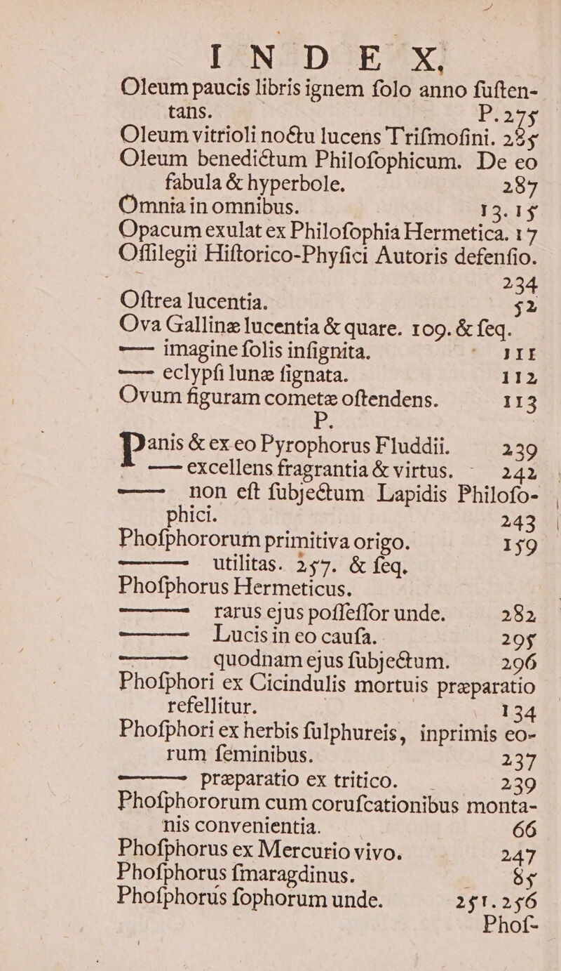 DIXNOZDUOTES*X! Oleum paucis libris ignem folo anno füften- tans. o I5 Oleum vitrioli no&amp;tu lucens Trifimofini. 22$ Oleum benedictum Philofophicum. De eo fabula &amp; hyperbole. 287 Omnia in omnibus. 13.15 Opacum exulat ex Philofophia Hermetica. 17 Offilegii Hiftorico-Phyfici Autoris defenfio. 234 Oftrea Iucentia. $2 Ova Gallinz lucentia &amp; quare. 109. &amp; feq. —- imagine folis infignita. Med EC —- eclypfi lune fignata. 112 Ovum figuram comet oftendens. 113 pos &amp; ex eo Pyrophorus Fluddii. 239 — excellensfragrantia &amp; virtus. ^ 242 . -——- non eít fübjectum Lapidis Philofo- phici. 243 | Phofphororuim primitiva origo. 159 utilitas. 157. &amp; feq. Phofphorus Hermeticus. rarus ejus pofleffor unde. 282 Lucis in eo caufa. 20$ | quodnam ejus fübjectum. 296 Phofphori ex Cicindulis mortuis praeparatio refellitur. | | 134 Phofphori ex herbis fulphureis, inprimis eo- rum feminibus. Zn praeparatio ex tritico. — 239 Phofphororum cum corufcationibus monta- nis convenientia. Phofphorus ex Mercurio vivo. 247 Phofphorus fmaragdinus. eee ev Phofphorus fophorum unde. 241.256