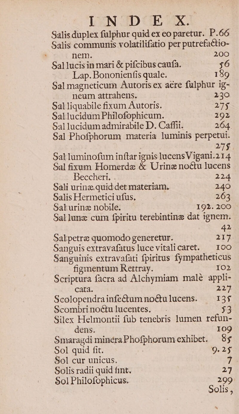 Salis duplex fulphur quid ex eo paretur. P.66 Salis communis volatilifatio per putrefactio- nem. 200 Sallucisin mari &amp; pifcibus caufa. 36 Lap. Bononienfis quale. 159 Sal magneticum Autoris ex aere fulphur ig- neum attrahens. 230 Sal liquabile fixum Autoris. 27$ SallucidumPhilofophicum. 292 Sal lucidum admirabile D. Caffii. 264. Sal Phofphorum materia luminis perpetui. 27$. Sal luminofum inftar ignis lucensVigani.214 Sal fixum Homerde &amp; Urine noctu lucens Deccheri. 224. Sali urinz.quid det materiam. 240 Salis Hermetici ufus, 120363 Sal urinz nobile. 192. 200 Sallunz cum fpiritu terebinting dat ignem. 42 Salpetre quomodogeneretur. . 217 Sanguis extravafatuslucevitali caret. — 100 Sanguinis extravafati fpiritus fympatheticus figmentum Rettray. 102 Scriptura facra ad Alchymiam malé appli- cata. 227 Scolopendrainfectumnoctulucens. ^ 13$ Scombri noctu lucentes. Silex Helmontii fub tenebris lumen refun- dens. 109 Smaragdi minéraPhofphorumexhibet. $$ Sol quid fit. » 9.2$ Sol cur unicus. 7 Solis radii quid fint. 27 Sol Philofophicus. 299 Solis,