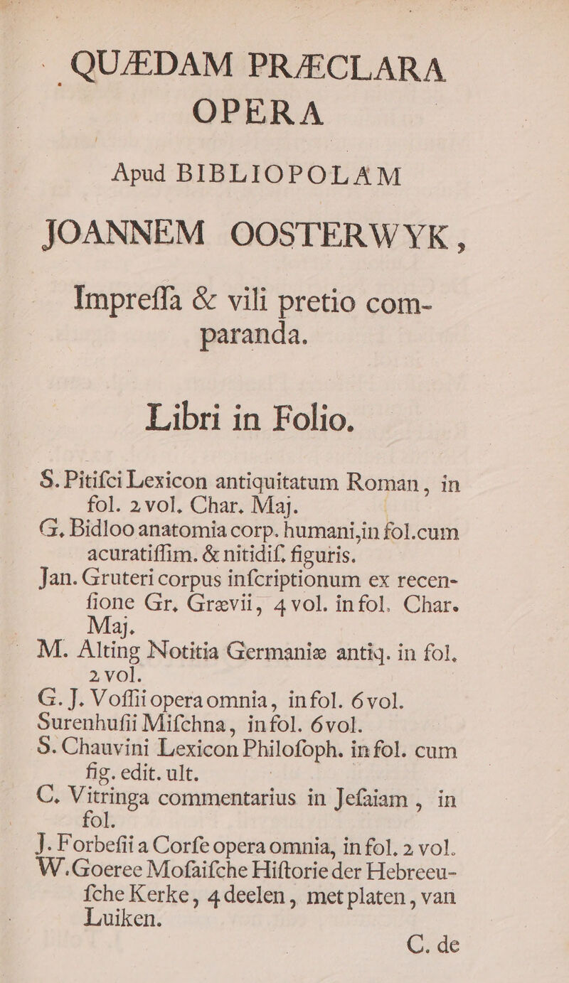 . QU/EDAM PR/ECLARA OPERA Apud BIBLIOPOL AM JOANNEM OOSTERWYK, Impreffa &amp; vili pretio com- paranda. Libri in Folio. S. Pitifci Lexicon antiquitatum Roman, in fol. 2 vol. Char. Maj. G, Bidloo anatomia corp. humani,in fol.cum acuratiffim. &amp; nitidif. figuris. Jan. Gruteri corpus infcriptionum ex recen- oe Gr. Grevii, 4vol. infol. Char. aJ. . M. Alting Notitia Germanie antiq. in fol, 2, vo]. G. J. Voffiioperaomnia, infol. 6vol. Surenhufii Mifchna, infol. 6vol. 9. Chauvini Lexicon Philofoph. infol. cum fig. edit. ult. | C. Vitringa commentarius in Jefaiam , in fol. J. Forbefii a Corfe opera omnia, in fol. » vol. W.Goeree Mofaifche Hiftorie der Hebreeu- fche Kerke, 4deelen, met platen, van Luiken. C. de