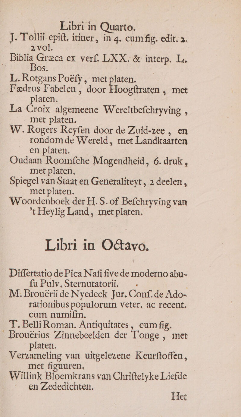 Libri in Quarto. J. Tollii epift, itiner, in 4. cum fig. edit. . 2 vol. v4 Grzca ex verf. LXX. &amp; interp. L. OS. L. Rotgans Poéfy , met platen. Fedrus Fabelen , door Hoogftraten , met platen. ' La Croix algemeene Wereltbefchryving , . met platen. W. Rogers Reyfen door de Zuid-zee , en rondom de Wereld, met Landkaarten en platen. Oudaan Roonmífche Mogendheid, 6. druk , met platen, Spiegel van Staat en Generaliteyt , 2 deelen, met platen. W^oordenboek der H. S. of Befchryving van 't Heylig Land, met platen. Libri in Octavo. Differtatio de Pica Nafi five de moderno abu- fu Pulv. Sternutatorii. : M. Brouérii de Nyedeck Jur. Conf. de Ado- rationibus populorum veter, ac recent. cum numifm. T. Belli Roman. Antiquitates, cum fig. . Brouérius Zinnebeelden der l'onge , met platen. Verzameling van uitgelezene Keurftoffen, met fipuuren. Willink Bloemkrans van Chriftelyke Liefde en Zededichten. Het