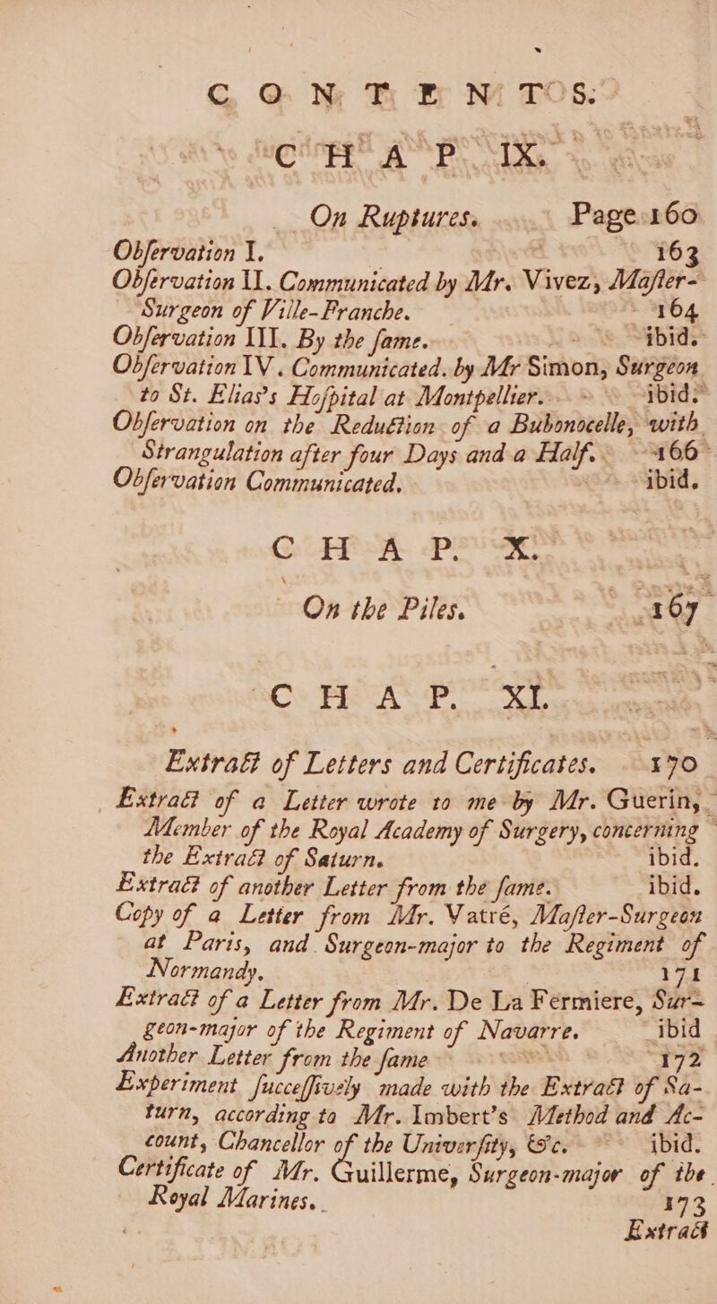 . G @ N TH B NM TOs.” ug ingge ES BS _ On Ruptures. Page 160. Obfervation I. . 163 Objfervation UL. Communicated by Mr. Vivez, Mafler- Surgeon of Ville-Franche. ~ 104 Obfervation III. By the fame. ea Obfervation IV . Communicated. by Mr Simon, Surgeon to St. Elia’s Hojpital at Montpellier... ~ ibid. Obfervation on the Reduétion of a Bubonocelle, with Strangulation after four Days and a Half. — 166° Obfervation Communicated. ibid. GCP oR 2p Se On the Piles. pies RO: BAS ex Extra of Letters and Certificates. 470. _ Extra of a Letter wrote to me by Mr. Guerin, Member of the Royal Academy of Surgery, concerning ~ the Extra of Saturn. ibid. Extract of another Letter from the fame. ibid. Copy of a Letter from Mdr. Vatré, Mafler-Surgean at Paris, and. Surgeon-major ta the Regiment of Normandy. 3 iid Extraé of a Letter from Mr. De La Fermiere, Sur- geon-major of the Regiment of Navarre. ibid Another Letter from the fame Caste 172 Experiment Jucceffively made with the Extraét of Sa- turn, according ta Mr. Imbert’s Method and Ac- count, Chancellor a the Univerfity, ce. ~~ ibid. Certificate of Mr. Guillerme, Surgeon-major of tbe. Royal Marines, 173 Estra&amp;