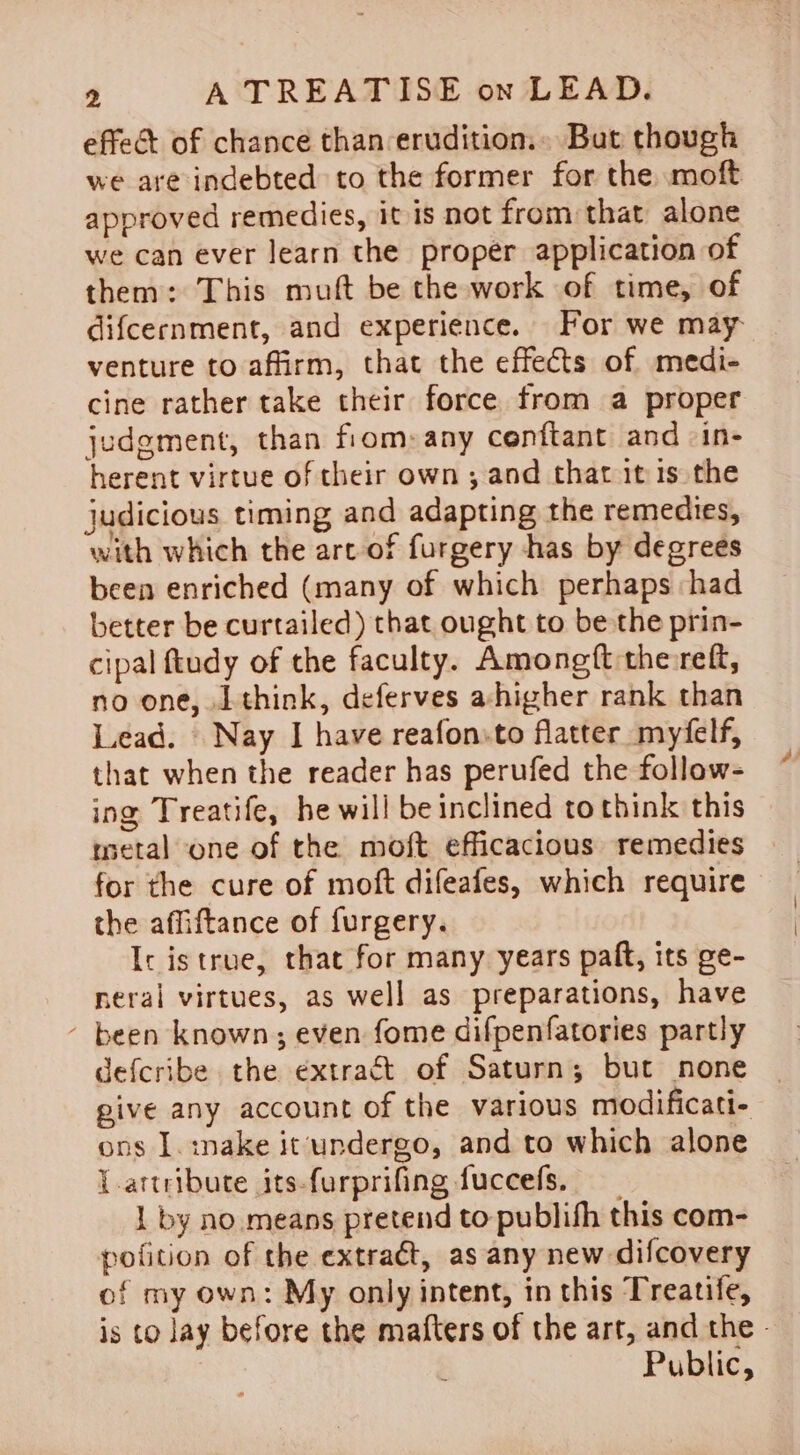 effet of chance than erudition.» But though we are indebted to the former for the moft approved remedies, it is not from that alone we can ever learn the proper application of them: This muft be the work of time, of difcernment, and experience. For we may venture to affirm, that the effects of medi- cine rather take their force from a proper judgment, than fiom:any cenftant and in- herent virtue of their own ; and that it is the judicious timing and adapting the remedies, with which the art of furgery has by degrees been enriched (many of which perhaps ‘had better be curtailed) that ought to be the prin- cipal ftudy of the faculty. Amongft the reft, no one, Lthink, deferves ahigher rank than Lead. | Nay I have reafon:to flatter _myéfelf, that when the reader has perufed the follow- ing Treatife, he will be inclined to think this metal one of the moft efficacious remedies for the cure of moft difeafes, which require the affiftance of furgery. Ic istrue, that for many years paft, its ge- neral virtues, as well as preparations, have - been known; even fome difpenfatories partly defcribe the extract of Saturn; but none give any account of the various modificati- ons J. :nake it'undergo, and to which alone l.artribute its-furprifing fuccefs, 1 by no means pretend to publish this com- pofition of the extraét, as any new difcovery of my own: My only intent, in this Treatife, is to lay before the mafters of the art, and the - Public,