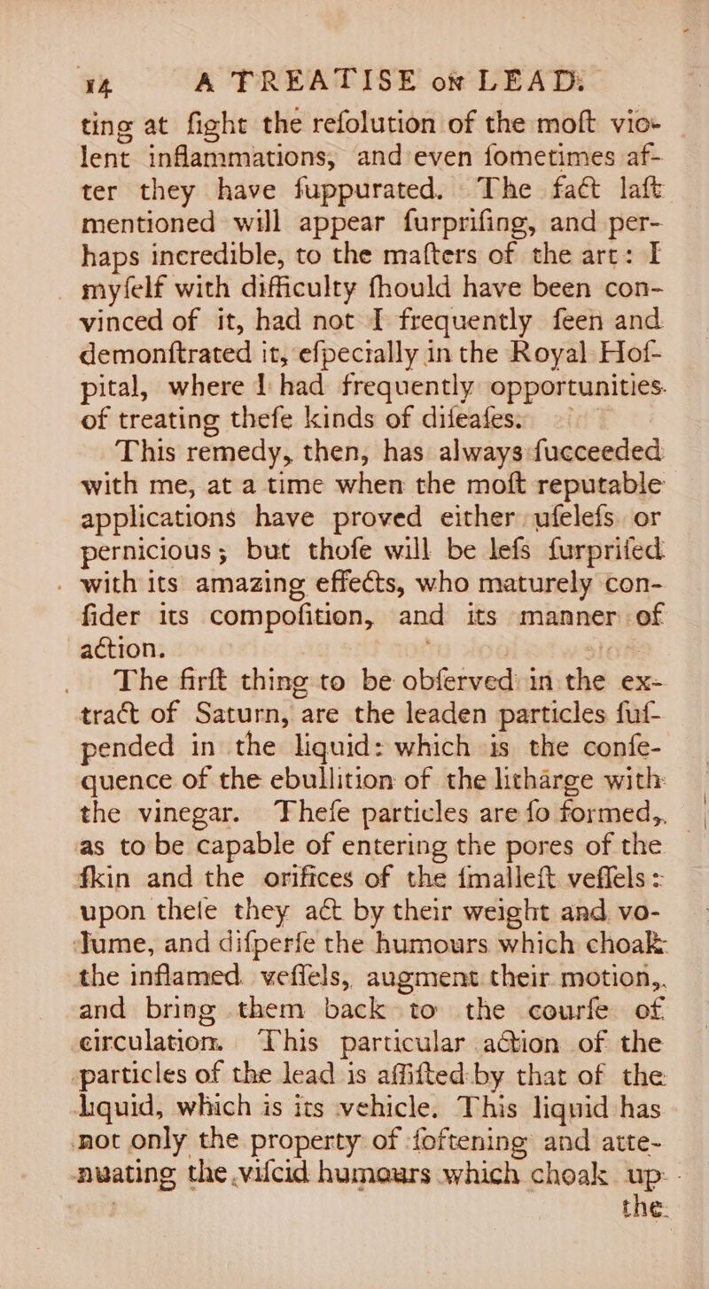 ting at fight the refolution of the moft vio- lent inflammations, and’even fometimes af- ter they have fuppurated. The fact laft mentioned will appear furprifing, and per- haps incredible, to the mafters of the art: I _ myfelf with difficulty fhould have been con- vinced of it, had not I frequently feen and demonttrated it, efpectally in the Royal Hof- pital, where 1 had frequently opportunities. of treating thefe kinds of difeafes: This remedy, then, has always fucceeded with me, at a time when the moft reputable applications have proved either ufelefs or pernicious; but thofe will be lefs furprifed . with its amazing effects, who maturely con- fider its compofition, and its manner of action. ; San The firft thing to be obferved:in the ex- tract of Saturn, are the leaden particles fuf- pended in the liquid: which is the confe- quence of the ebullition of the litharge with: the vinegar. Thefe particles are fo formed, as to be capable of entering the pores of the | fkin and the orifices of the fmalleft veflels : upon thele they act by their weight and vo- Jume, and difperfe the humours which choak the inflamed. veflels, augment their motion,. and bring them back to the courfe of circulation. This particular action of the particles of the lead is affifted:by that of the liquid, which is its vehicle. This liquid has not only the property of -foftening and atte- nwating the vilcid humours which choak up: - 3 the: