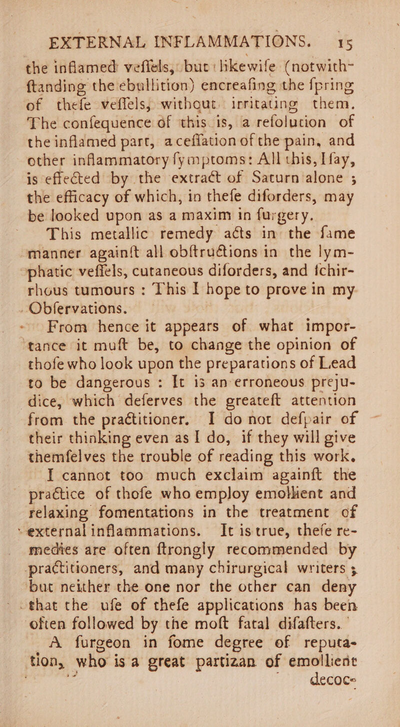 the inflamed veflels, bue: likewife (notwith~ ftanding the ebullition) encreafing the {pring of thefe veffels, withqut. irritating them. The confequence of this. is, a refoluction of the inflamed part, aceffation of the pain, and other inflammatory fymptoms: All this, Ifay, is effected by the extract of Saturn alone ; the efficacy of which, in thefe diforders, may be looked upon as a maxim in furgery. This metallic remedy aéts in the fame manner again{t all obftructions in the lym- phatic vefiels, cutaneous diforders, and fchir- rhous tumours : This I hope to prove in my .Obfervations. From hence it appears of what impor- tance it muft be, to change the opinion of thofe who look upon the preparations of Lead to be dangerous : It is an erroneous preju- dice, which deferves the greateft attention from the practitioner, I donot defpair of their thinking even as I do, if they will give themfelves the trouble of reading this work. I cannot too much exclaim againft the practice of thofe who employ emolhent and relaxing fomentations in the treatment of “external inflammations. It is true, thefe re- medies are often ftrongly recommended by practitioners, and many chirurgical writers 5 ‘but neither the one nor the other can deny that the ufe of thefe applications has been often followed by the moft fatal difafters. A furgeon in fome degree of reputa- tlon, who is a great partizan of emollient é _ decoce