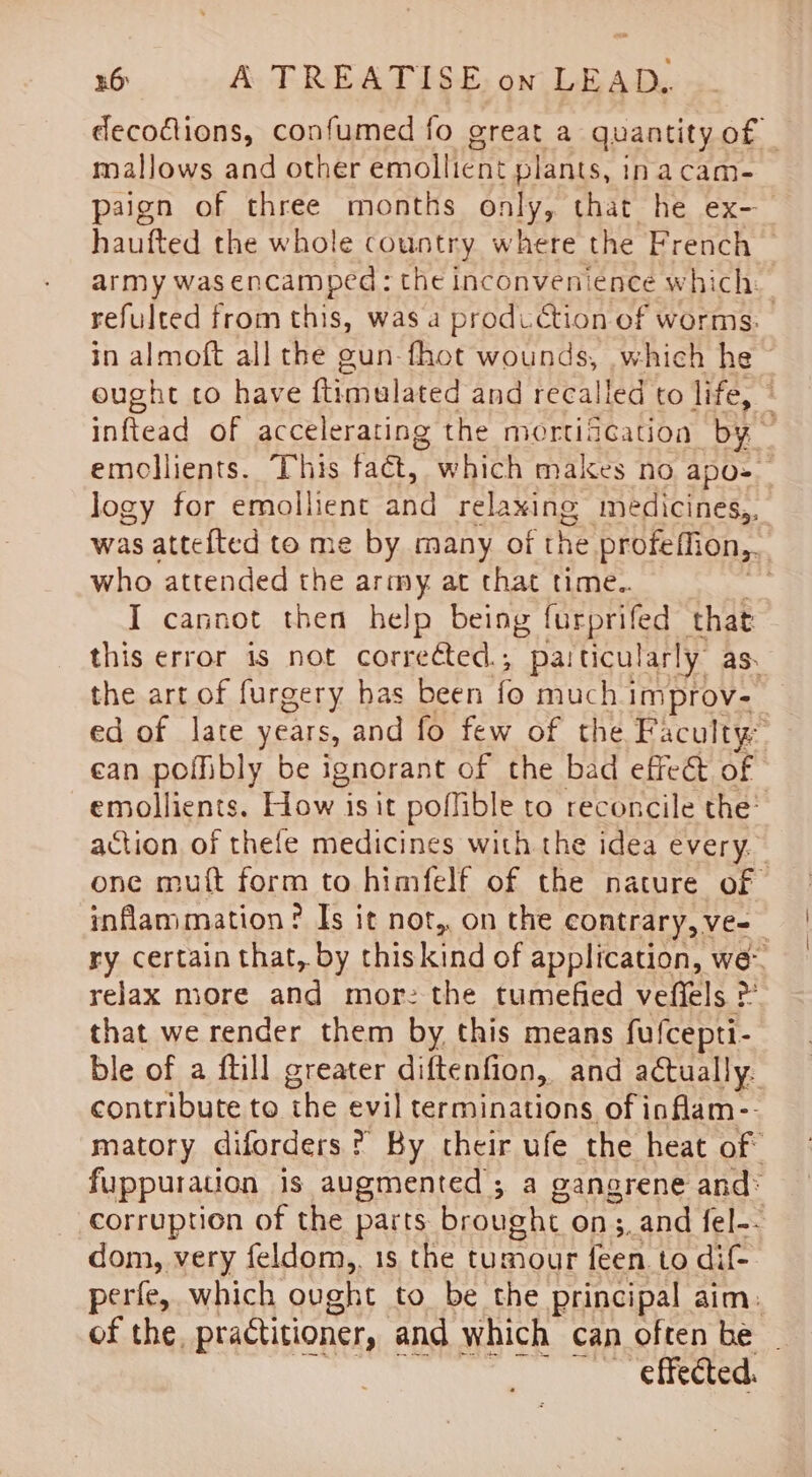 decofions, confumed fo great a quantity of _ mallows and other emollient plants, 1 inacam- paign of three months only, that he ex- haufted the whole country where the French — army was encamped: the inconvenience which. refulted from this, was a production of worms: in almoft all the gun-fhot wounds, which he ~ eught co have ftimalated and recalled to life, © inftead of accelerating the mortification by emocllients. This fact, which makes no apo-— logy for emollient and relaxing medicines,, was attefted to me by many of the profeffion,, | who attended the army at that time.. I cannot then help being furprifed that this error is not corrected ; paiticularly: as. the art of furgery has been fo much improv- ed of late years, and fo few of the Faculty: ean poffibly be ignorant of the bad effect of emollients. How is it poflible to reconcile the’ action of thefe medicines with the idea every. one muft form to himfelf of the nature of inflammation ? Is it not, on the contrary, ve- ry certain that, by thiskind of application, we- relax more and more the tumefied vefiels &gt; that we render them by this means fufcepti- ble of a ftill greater diftenfion, and actually. contribute to the evil terminations of inflam-- matory diforders ? By their ufe the heat of fuppuration is augmented; a gangrene and* corruption of the parts brought on ;,and fel-- dom, very feldom,, is the tumour feen to ditt perfe, which ought to be the principal aim. of the, practitioner, and which can often be ~ effected.