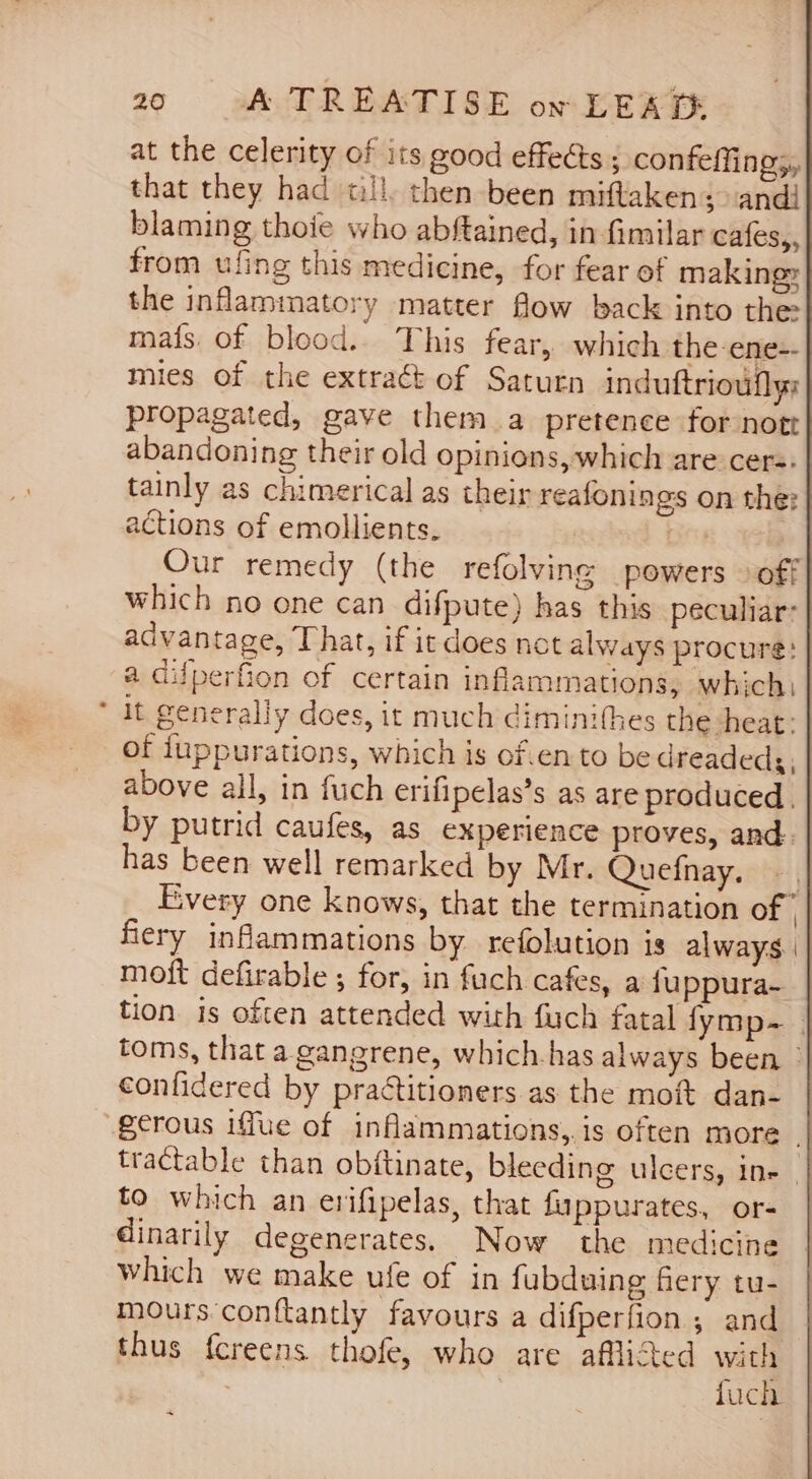 at the celerity of its good effects ; confeffing;, that they had all. then been miftaken; andi blaming thoie who abftained, in fimilar cafes, from ufing this medicine, for fear of making» the inflammatory matter flow back into the: mafs of blood. This fear, which the ene-- mies of the extract of Saturn induftrioufly: propagated, gave them a pretence for nott abandoning their old opinions, which are cers. tainly as chimerical as their reafonings on the: actions of emollients. | | Our remedy (the refolving powers &gt; off which no one can difpute) has this peculiar: advantage, That, if it does not always procure: | a aiuperfion of certain inflammations, which) it generally does, it much diminithes the heat: | of fuppurations, which is of.en to be dreadedg, | above all, in fuch erifipelas’s as are produced. | by putrid caufes, as experience proves, and. | has been well remarked by Mr. Quefnay. - | Every one knows, that the termination of ’ fiery inflammations by refolution is always || moft defirable ; for, in fuch cafes, a fuppura- | tion is often attended with fuch fatal fymp- | toms, that a gangrene, which-has always been confidered by practitioners as the moft dan- tractable than obftinate, bleeding ulcers, ine | to which an erifipelas, that fuppurates, or- dinarily degenerates. Now the medicine which we make ufe of in fubduing fiery tu- mours conftantly favours a difperfion ; and thus fcreens thofe, who are afflited with fuch _