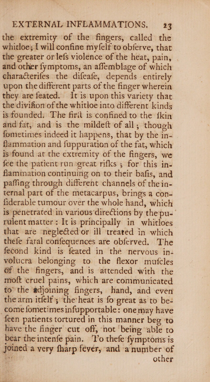 the extremity of the fingers, called the whitloe; [ will confine myfelf to obferve, that. the greater or lefs violence of the heat, pain, | and other fymptoms, an affemblage of which characterifes the difeafe, depends entirely upon the different parts of the finger wherein they arefeated. It is upon this variety that the divifion of the whitloe into different kinds is founded. The firit is confined to the {kin and fat, and is the mildeft of all; though fometimes indeed it happens, that by the in- flammation and fuppuration of the fat, which is found at the extremity of the fingers, we fee the patient run ‘great rifks ; for this in- flamimation continuing on to their bafis, and paffing through different channels of the in- ternal part of the metacarpus, brings a con- fiderable tumour over the whole hand, which is penetrated in various‘directions by thepu-_ rulent matter: It is principally in whitloes that are neglected or ill treated in which thefe fatal confequences are obferved. The fecond kind is feated in the nervous in- volucra belonging to the flexor mutcles 6f the fingers, and is attended with the moft cruel pains, which are communicated to’ the adjoining fingers, hand, and ‘even the arm itfelf'; ‘the heat is fo great as to be- _come fometimes infupportable: one may have feen patients tortured in this manner beg ‘to have the finger cut off, not ‘being “able to bear the intenfe pain. ‘T’o thefe fymptorns is Joined a very fharp fever, and saieamalts ads other