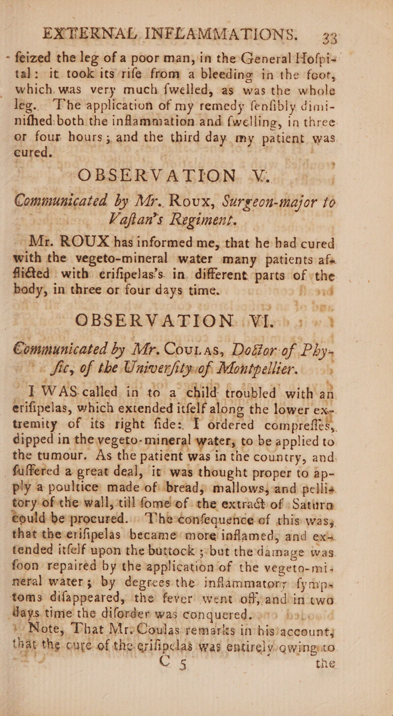 - feized the leg of a poor man, in the General Hofpi=' tal: it took its rife from a bleeding in the fcor, _ which, was very much fwelled, as was the whole leg. The application of my remedy fenfibly dimi- nifhed:both the inflammation and fwelling, in three. or four hours; and the third day my patient was. cured. | | 3 ? OBSERVATION V. Communicated by Mr. Roux, Surgeon-major to + Vafian’s Regiment. Mr. ROUX has informed me, that he bad cured with the vegeto-mineral water many patients afs fiiéted with: erifipelas’s. in. different. parts of the body, in three or four days time. Acad : 7 cd OBSERVATION: Wie 3» 3 Communicated by Mr. Couras, Dogor of Phy- «fit, of the Univerfityof Montpellier. “T WAS.called in to a child’ troubled’ with an etifipelas, which extended itfelf along the lower ex- tremity of its right fide: I ordered compreffes,. dipped in the vegeto- mineral water, to be applied to the tumour. As the patient was in the country, and. fuffered a great deal, it was thought proper to ap- ply a poultice made of bread, mallows, and pellis tory of the wall, till fome'of the extrad of :Satura €ould be procured... The-confequehce of this wasy that the erifipelas became: more inflamed, and ex. tended itfelf upon the buttock ;-but the damage was. foon repaired by the application of the vegeto-mi:- neral water; by degrees the inflammatory fymps toms difappeared, the fever went of, and in twa days time the diforder was conquered. bolo.” ) Note, That MreCoulas remarks in his/account; that the cure of the erifipclas was entirely awingnto was: A Rel ae the