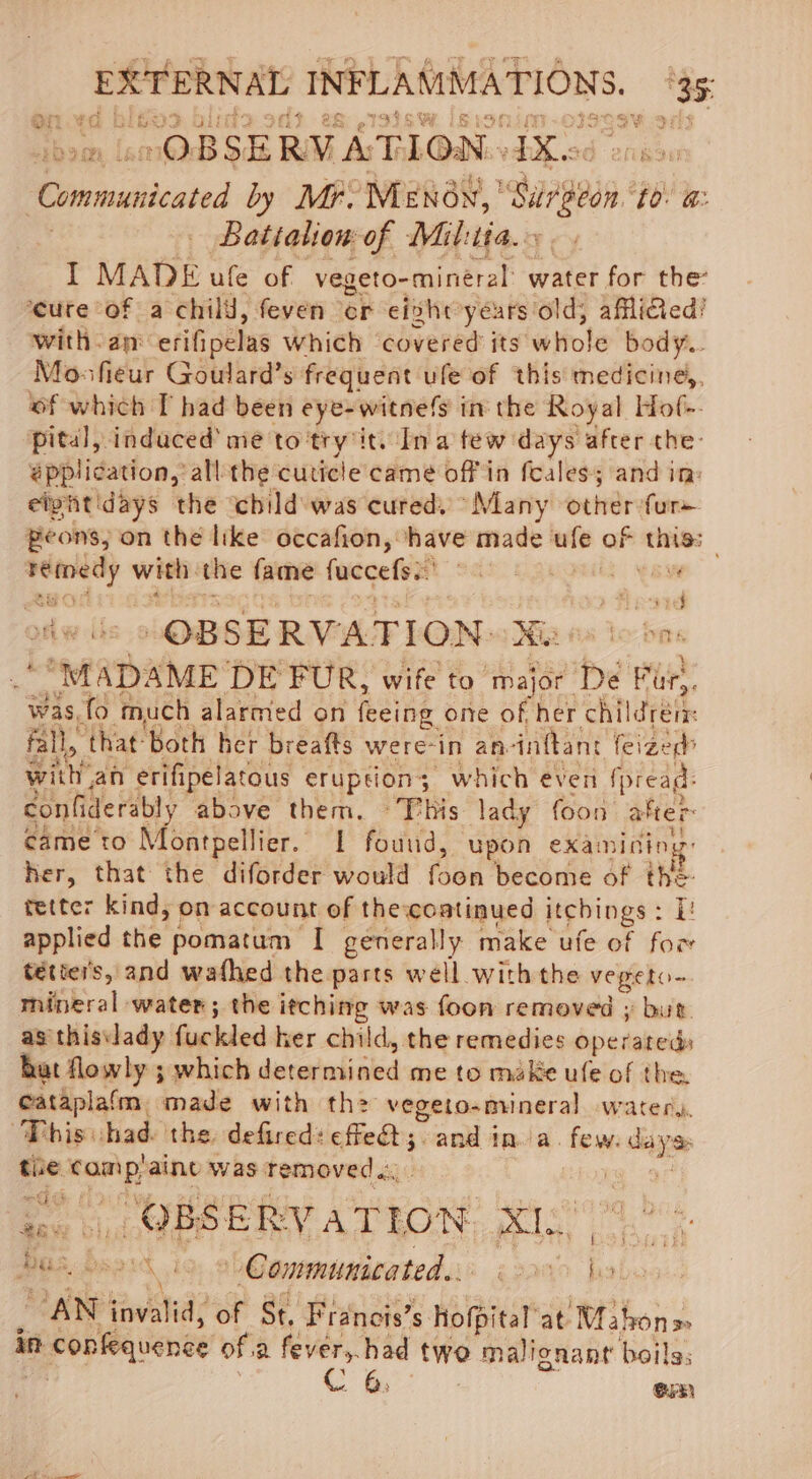 OBSERVATION. ee a Communicated by Mr. ‘MENON, | Sug ‘£0: @: Battalion of Mil:tia. I MADE ule of vegeto-mineral water for the ‘cure of a child, feven er eivhr years old, afliGed! with: ane erifipelas Which ‘covered its wHole body... Mosfieur Goulard’s frequent ule of this medicine. of which T had been eye-witnefs in the Royal Hof-. pital, induced’ me to try’itv In a tew days after the: épplication, all the cuticle came off in feales; and in: eiyitidays the ‘child was cured. “Many other furs peons, on the like occafion, ‘have made ufe of this: cane with the fame fuccefs.: : Mew gyrt Gad f DEW “OBSERVATION: Ee fa Lo bas “MAD: AME DE FUR, wife to ‘major De Fur). was, fo much alarmed on feeing one of her children: Fall, ‘that: ‘both her breafts were-in an- infant feized&gt; wit an erifipelatous erupsion; which even fpread- confiderably above them. ~This lady foon after came to Montpellier. 1 fouud, ‘Upon exai nining Her, that the diforder would foes become of en. tetter kind, on account of the-coatinued jtgbings : i applied the pomatum I generally make ufe of for tétie's, and wafhed the parts well with the vegeto~ mineral water; the itching was foon removed ; but as this\lady fuckled ker child, the remedies Operateds hat flowly ; which determined me to make ufe of the. cataplafm. made with th vegeto-miineral watery, This had the defired: effet; and ina. few. nn the eat aint was removed... fe ‘OBSERVATION. XI. Bee. ‘emit gb Communicated... a ‘AN hal ‘of St. Francis’s Hofpitar at Mabona in A coplequenee of.a fever,.had two malignant boils, CG ouR