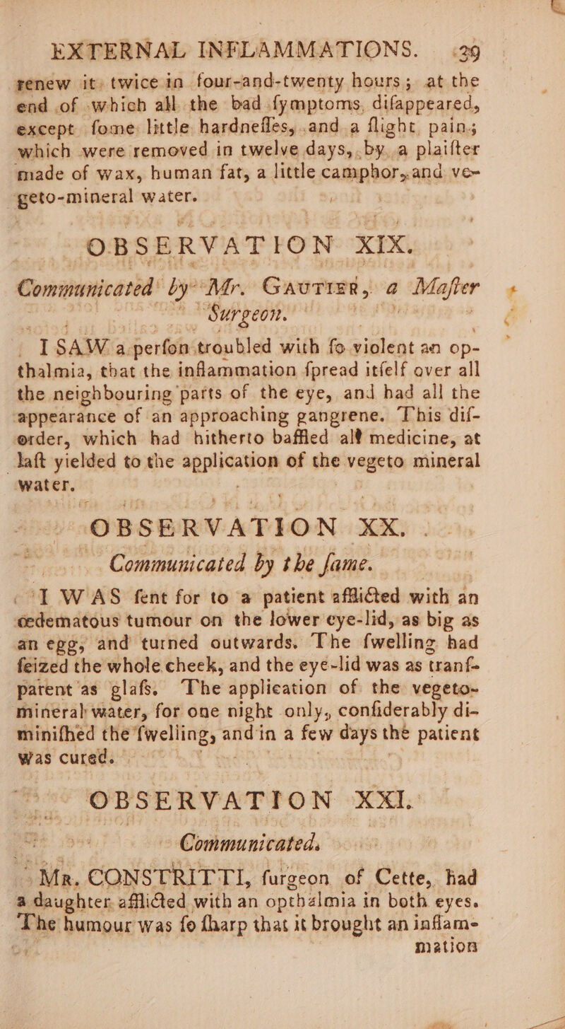 renew it) twice in four-and-twenty hours; at the end of which all the bad fymptoms, difappeared, except fome: little hardneiles, and.a flight, pain; which were removed in twelve days,.by. a plaifter made of wax, human fat, a little camphor,.and ve~ it? -mineral water. OBSERVATION XIX. Communicated’ by “Mr. Gautier, a y Mafter | “Surgeon. dak a SAW a. Sein troubled with fe pitléat an op- thalmia, that the inflammation fpread itfelf over all the neighbouring parts of the eye, and had all the ‘appearance of an approaching gangrene. This dif- e@rder, which had hitherto baffled al medicine, at taft yielded to the aenlaation of the vegeto mineral osopieties “OBSERVATION XX, ~ Communicated by the fame. “1 WAS fent for toa patient afflicted with an edematous tumour on the lower eye-lid, as big as an egg, and turned outwards. The (welling had feized the whole cheek, and the eye~lid was as tranfe parent as glafs. The application of the vegeto-~ mineral water, for one night only, confiderably di- minifhed the Codecs “Bap and ina few days she patient Was cured. . OBSERVATION XX Guitmanivateds “Mr. CONSTRITTI, furgeon of Cette, had a daughter. afflicted with an opthalmia in both eyes. The humour was fo flaarp that it brought an inflam- o4 mation