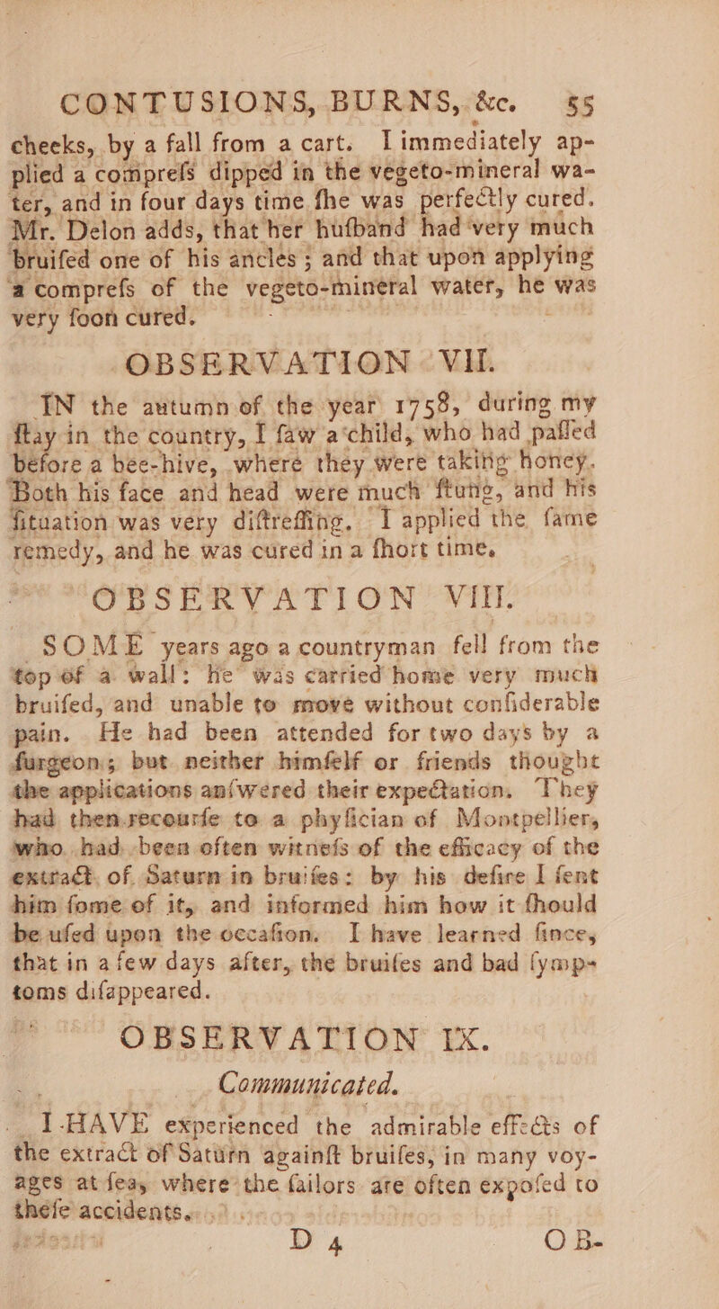 cheeks, by a fall from acart. Limmediately ap- plied a comprefs dipped in the vegeto-mineral wa- ter, and in four days time fhe was perfectly cured. Mr. Delon adds, that ber hufband had ‘very much ‘bruifed one of his ancles ; and that upon applying ‘acomprefs of the vegeto-mineral water, he was very foon cured. taint et OBSERVATION VH. IN the autumn of the year 1758, during my ftay in the country, I faw a‘child, who had pafled before a bee-hive, where they were taking honcy. ‘Both his face and head were much ftung, and his fituation was very diftreffing, I applied the fame remedy, and he was cured in a fhort time, “Ops taey AT) ON OWE. SOME years ago a countryman fell from the top Of a wall: he was carried home very much bruifed, and unable to move without confiderable pain. He had been attended for two days by a furgeon,; but neither himfelf or friends thought the applications anfwered their expectation, They had then.recourfe te a phyfician of Montpellier, who. had been often witnefs of the efficacy of the extract, of Saturn in bruifes: by his defire I fent him fome ef it, and informed him how it fhould be ufed upon the occafion. I have learned fince, that in afew days after, the bruifes and bad fymp- toms difappeared. ; OBSERVATION IX. ” } _ Communicated. ! _1-HAVE experienced the admirable effects of the extract of Saturn againft bruifes, in many voy- ages at fea, where the failors are often expofed to thefe accidents... gedeaticn D 4 oo ha