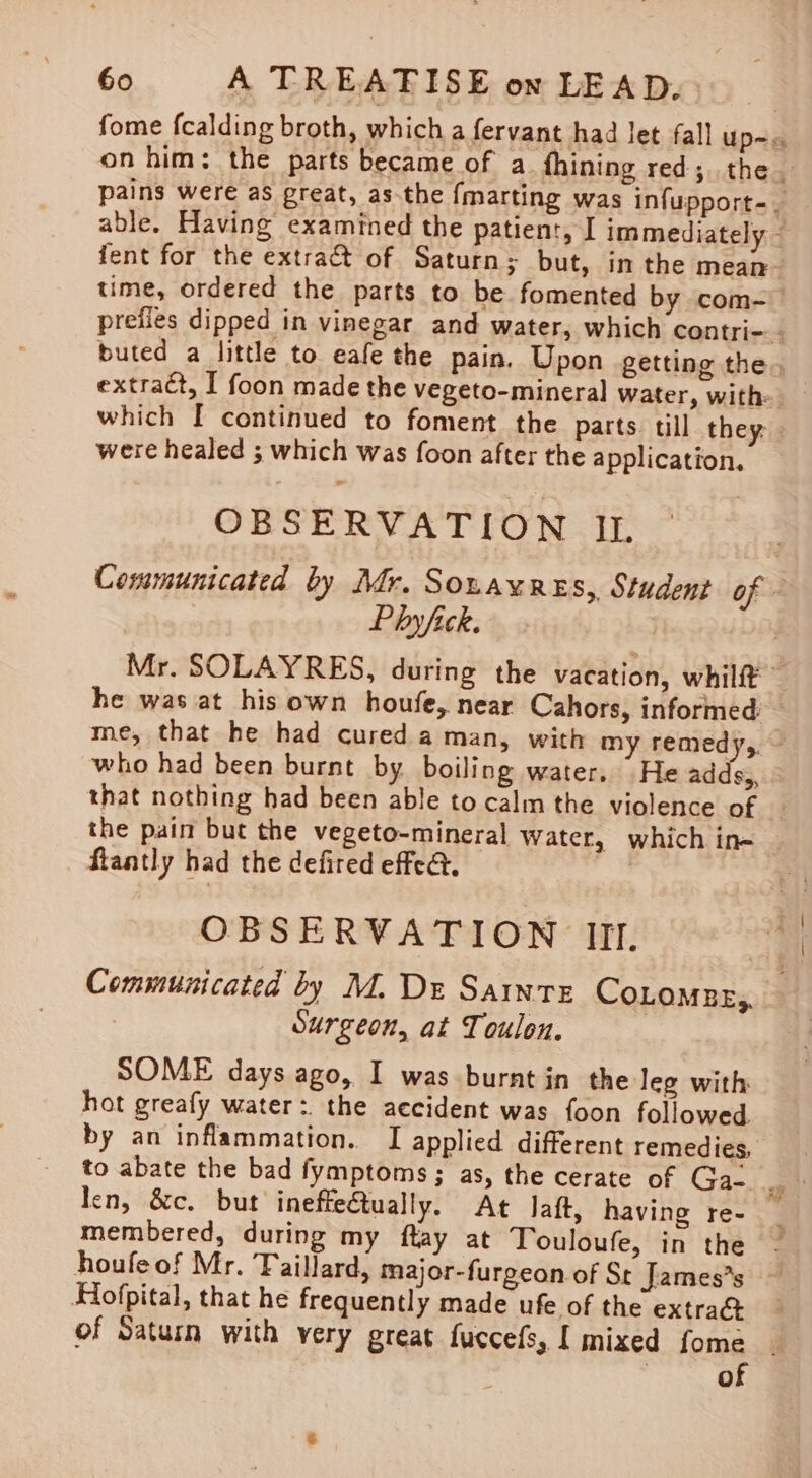 fome fcalding broth, which a fervant had let fall Up=s on him: the parts became of a fhining red; the pains were as great, as.the {marting was infupport-. able. Having examined the patient, I immediately ~ fent for the extract of Saturn ; but, in the mean time, ordered the parts to be fomented by com- preiles dipped in vinegar and water, which contri-. buted a little to eafe the pain. Upon getting the, extract, I foon made the vegeto-mineral water, with- which [ continued to foment the parts. till they. were healed ; which was foon after the application, OBSERVATION IL Communicated by Mr. Souaxres, Student of « Phy fick. Mr. SOLAYRES, during the vacation, whilft he was at his own houfe, near Cahors, informed: me, that he had cured a man, with my remedy, ~ who had been burnt by boiling water. He adds,, that nothing had been able to calm the violence of — the paim but the vegeto-mineral water, which ine flantly had the defired effe&amp;. OBSERVATION III, Communicated by M. De Sainte CoLomnr,, — Surgeon, at Toulon. SOME days ago, I was burnt jn the leg with hot greafy water: the accident was foon followed. by an inflammation. I applied different remedies, len, &amp;c. but ineffectually. At laft, having re- membered, during my ftay at Touloufe, in the - houfe of Mr. Taillard, major-furgeon of St James’s ~ Hlofpital, that he frequently made ufe of the extra@ of Saturn with very great fuccefs, | mixed fome _ | of