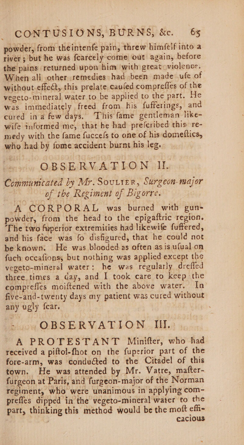 powder, from theintenfe pain, threw himfelf into a river ; but he was fearcely come out again, before the pains returned upon him with great: violence. When all other remedies had been made ufe of without.effect, this prelate cauled comprefles of the vegeto-mineral water to be applied to the part. He was imthediately freed from. his fufferings, and cured ina few days. This fame gentleman like- wife informed me, that be had preferibed this re- medy with the fame fuccels to one of his domettics, who had by fome accident burnt his leg. OBSERVATION IL Communicated by Mr. Souter, Surgeon-major of the Regiment of Bigorre. tin fie PORAL was burned with gun powder, from the head to the epigaftric region. The two fuperior extremities had likewife fuffered, and his face was fo disfigured, that he could not be known: He was blooded as often asis ufual on fuch occafionss but nothing was applied except the vegeto-mineral water: he was regularly drefled three.times a day, and I took care to keep the comprefles moiftened with the above water. In five-and-twenty days my patient was cured without any ugly {car. OBSERVATION II... A PROTESTANT Minifter, who had received a piftol-fhot on the fuperior part of the fore-arm, was conducted to the Citadel of this town. He was attended by Mr. Vatre, mafter- furgeon at Paris, and furgeon-major of the Norman regiment, who were unanimous in applying com- prefles dipped in the vegeto-mineral water to the part, thinking this method would be the moft efii- cacious