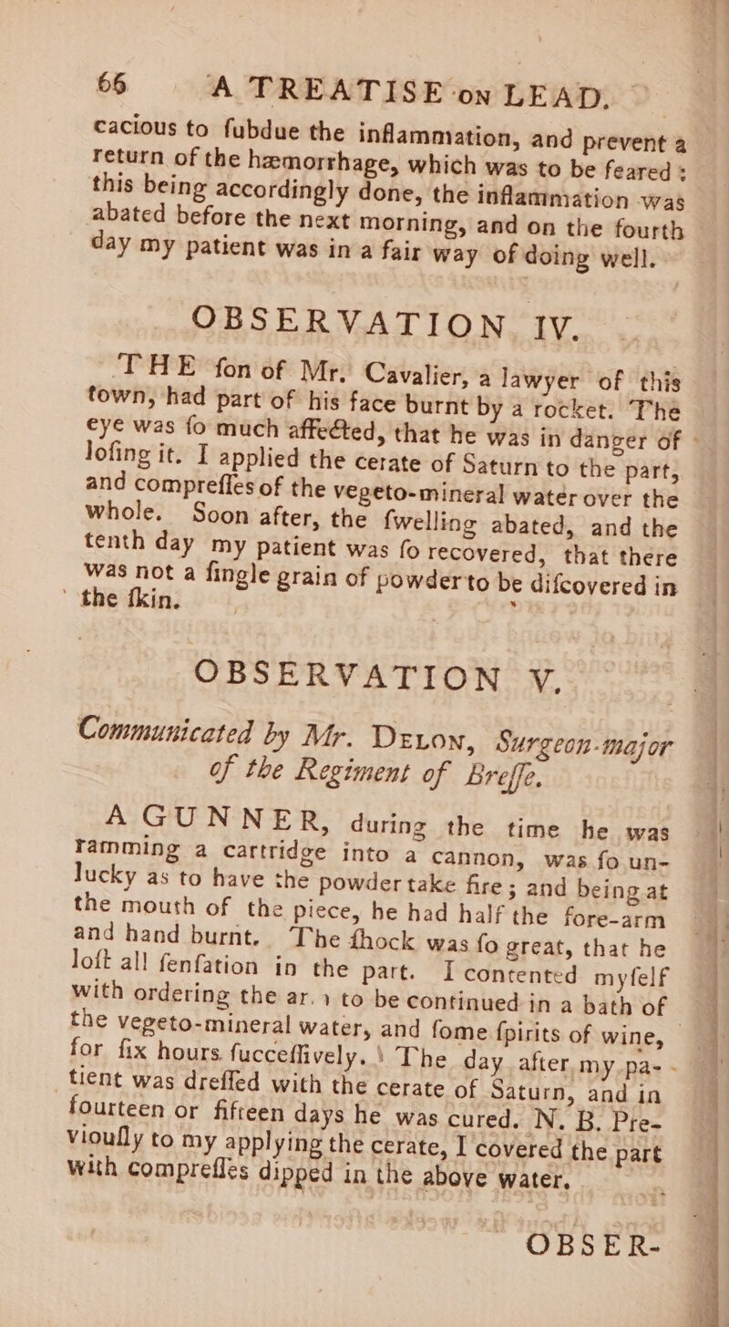 cacious to fubdue the inflammation, and prevent a return of the hemorrhage, which was to be feared + this being accordingly done, the inflammation was abated before the next morning, and on the fourth day my patient was in a fair way of doing well. OBSERVATION Iv. THE fon of Mr. Cavalier, a lawyer of this town, had part of his face burnt by a rocket. The lofing it. I applied the cerate of Saturn to the part, and comprefles of the vegeto-mineral water over the whole. Soon after, the {welling abated, and the tenth day my patient was fo recovered, that there was not a fingle grain of powderto be difcovered in ' the fkin. : OBSERVATION VY. of the Regiment of breffe. A GUNNER, during the time he was ramming a cartridge into a cannon, was fo un- lucky as to have the powder take fire ; and being at the mouth of the piece, he had half the fore-arm and hand burnt. The fhock was fo great, that he loft all fenfation in the part. Icontented myfelf with ordering the ar.1 to be continued in a bath of tient was dreffed with the cerate of Saturn, and in fourteen or fifteen days he was cured, N. B. Pre- vioully to my applying the cerate, I covered the part with comprefles dipped in the above water. OBSER-