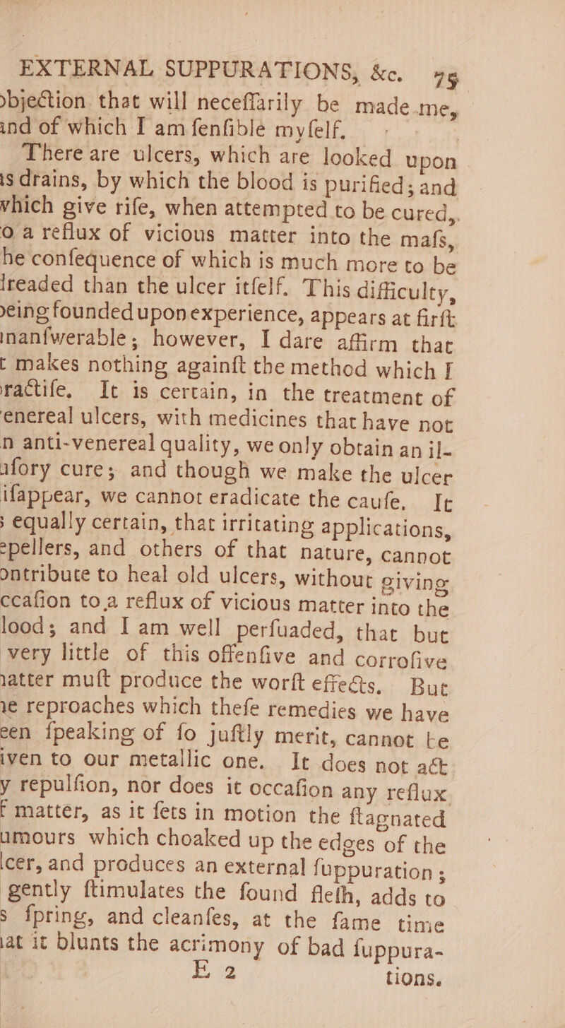 jection that will neceffarily be made.me, ind of which I amfenfible myfelf. There are ulcers, which are looked upon is drains, by which the blood is purified; and which give rife, when attempted to be cured,. Qa reflux of vicious matter into the mafs, he confequence of which is much more to be lreaded than the ulcer itfelf. This difficulty, eing founded upon experience, appears at firtt inanfwerable; however, I dare affirm that t makes nothing againft the method which I ractife. It is certain, in the treatment of enereal ulcers, with medicines that have not n anti-venereal quality, we only obtain an il- afory cure; and though we make the ulcer ifappear, we cannot eradicate the caufe. It s equally certain, that irritating applications, spellers, and others of that nature, cannot ontribute to heal old ulcers, without giving ccafion to.a reflux of vicious matter into the lood; and I am well perfuaded, that but very little of this offenfive and corrofive latter muft produce the worft effeds. But v¢ reproaches which thefe remedies we have een {peaking of fo juftly merit, cannot te iven to our metallic one. It does not aé&amp; y repulfion, nor does it occafion any reflux f matter, as it fets in motion the flagnated umours which choaked up the edges of the cer, and produces an external fuppuration ; gently ftimulates the found fleth, adds to s fpring, and cleanfes, at the fame time iat it blunts the acrimony of bad {uppura-