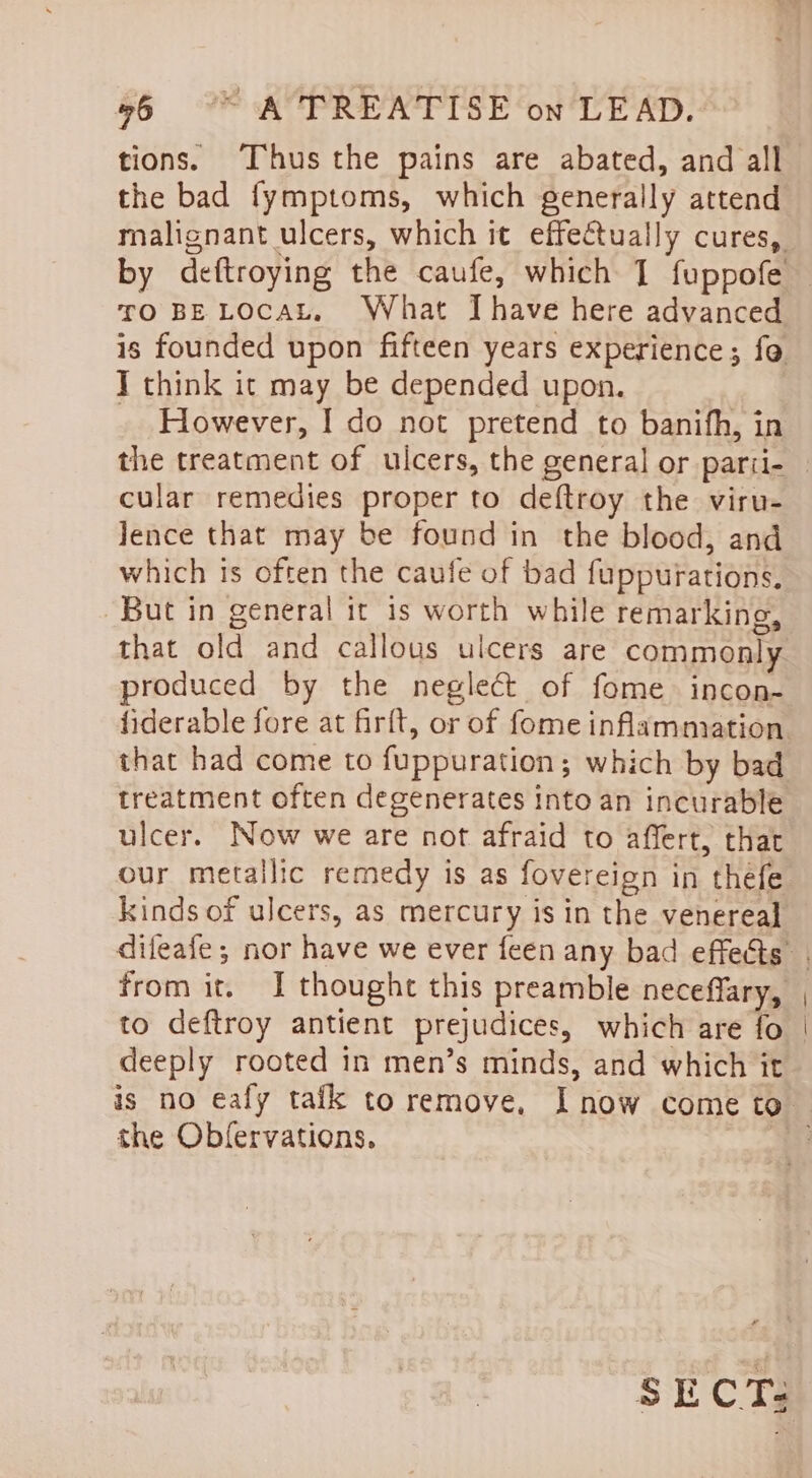 tions. Thus the pains are abated, and all the bad fymptoms, which generally attend malignant ulcers, which it effe€tually cures, TO BE LOCAL, What Ihave here advanced is founded upon fifteen years experience; fo T think it may be depended upon. However, I do not pretend to banifh, in the treatment of ulcers, the general or parii- cular remedies proper to deftroy the viru- lence that may be found in the blood, and which is often the caufe of bad fuppurations, But in general it is worth while remarking, that old and callous ulcers are commonly produced by the neglect of fome. incon- that had come to fuppuration; which by bad treatment often degenerates Into an incurable ulcer. Now we are not afraid to affert, that kinds of ulcers, as mercury is in the venereal from it. I thought this preamble neceffary, to deftroy antient prejudices, which are fo deeply rooted in men’s minds, and which it the Obfervations. SECT: