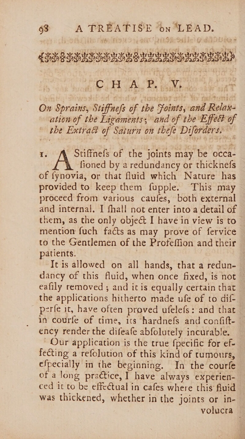 LSSEIDAS SDL RIGS HISD ADA Oa GAL we Rape haere On Sprains, Stiffnefs of the Foints, and Relax- ation of the Ligaments; and of the Effet of the Extra&amp; of Satura on thefe Diforders, I. Stiffnefs of the joints may be occa- fioned by a redundancy or thicknefs of fynovia, or that fluid which Nature has provided to keep them fupple. This may proceed from various caufes, both external — and internal. I fhall not enter into a detail of them, as the only object I have in view is to mention fuch facts as may prove of fervice to the Gentlemen of the Profeffion and their patients. | Tt is allowed on all hands, that a redun- dancy of this fluid, when once fixed, is not — eafily removed ; and itis equally certain that the applications hitherto made ufe of to dif- p2rfe it, have often proved ufelefs: and that in courfe of time, its hardnefs and confift- ency render the difeafe abfolutely incurable. Our application is the true fpecific for ef- fecting a refolution of this kind of tumours, efpecially in the beginning, In the courfe of a long praétice, I have always ex perien- ced it to be effeétual in cafes where this fluid was thickened, whether in the joints or in-