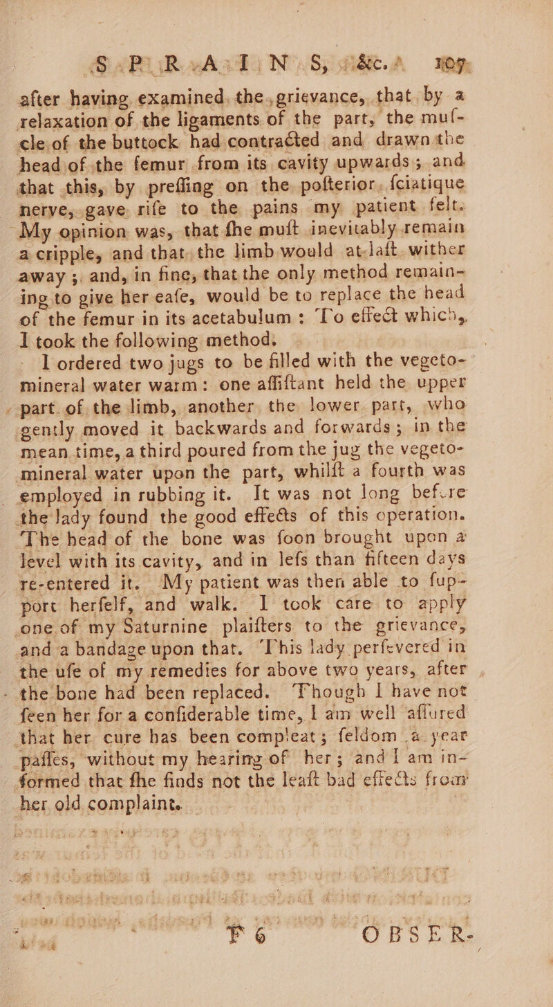 G APR vAsdi NY Sy ee.A Me after having examined, the.,grievance, that. by a relaxation of the ligaments of the part, the mul- cle.of the buttock had contracted and drawn.the head of the femur from its cavity upwards; and that this, by prefling on the, pofterior. {ciatique merye, gave rife to the pains my patient felt. ‘My opinion was, that fhe muit inevitably remain a cripple, and that, the limb would at-Jaft. wither away ;. and, in fine, that the only method remain-~ ing to give her eafe, would be to replace the head of the femur in its acetabulum: To effect whico,, I took the following method. 1 ordered two jugs to be filled with the vegeto- mineral water warm: one affiftant held the upper _ part.of the limb, another the lower part, who gently moved it backwards and forwards; in the mean time, a third poured from the jug the vegeto- mineral water upon the part, whilft a fourth was _ employed in rubbing it. It was not long befvre the lady found the good effeéts of this operation. The head of the bone was foon brought upon a level with its cavity, and in lefs than fifteen days re-entered it. My patient was then able to fup- port herfelf, and walk. I took care to apply one. of my Saturnine plaifters to the grievance, and a bandage upon that. “This lady perfevered in the ufe of my remedies for above two years, after - the bone had been replaced. “Though I have not feen her for a confiderable time, | am well afiured that her cure has been compleat; feldom a year pafles, without my hearimg of her; and ti am in- formed that fhe finds not the leaft bad effeQs froay her old complaint.