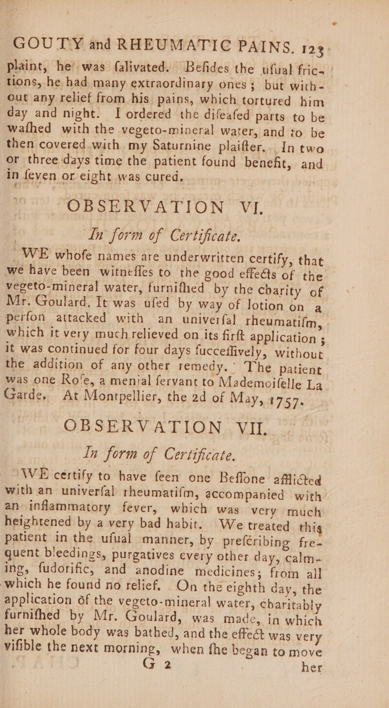 plaint, he’ was falivated. Befides the ufual frice tions, he had many extraordinary ones; but with- Gut any relief from his pains, which tortured him day and night. I ordered the difeafed parts to be wathed with the vegeto-mineral water, and to be then covered with my Saturnine plaifter... In two or three days time the patient found benefit, and in feven or eight was cured. . OBSERVATION VI, Ln form of Certificate. _WE whofe names are underwritten certify, that we have been witnefles to the good effeéts of the vegeto-mineral water, furnifhed by the Charity of Mr. Goulard, It was ufed by way of lotion on a perfon attacked with an univerfal rheumatifm, which it very much relieved on its firft application ; it was continued for four days fucceffively, without the addition of any other remedy.’ The patient was one Kole, a menial fervant to Mademoifelle La Garde. At Montpellier, the 2d of May, 1757. OBSERVATION VII. In form of Certificate. _ WE certify to have feen one Beflone aflided with an univerfal rheumatifm, accompanied with an inflammatory fever, which was very much heightened by a very bad habit. We treated thig patient in the ufual manner, by prefCribing fre- quent bleedings, purgatives every other day, calm- ing, fudorific, and anodine medicines; from al] which he found no relief. On the eighth day, the application of the vegeto- mineral water, charitably furnifhed by Mr. Goulard, was made, in which her whole body was bathed, and the effect was very vifible the next morning, when fhe began to move G 2 her