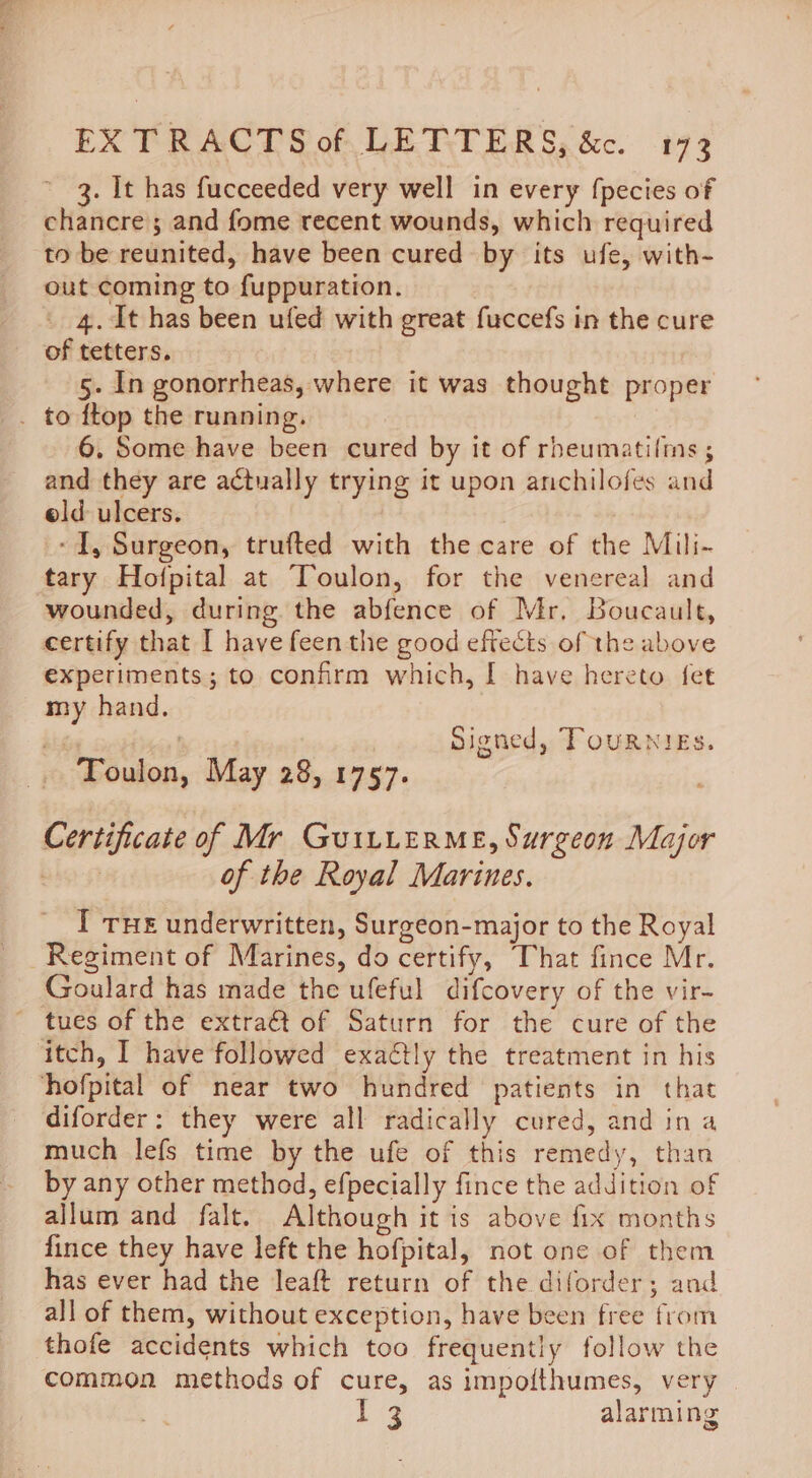 3. It has fucceeded very well in every fpecies of chancre; and fome recent wounds, which required to be reunited, have been cured by its ufe, with- out coming to fuppuration. 4. It has been ufed with great fuccefs in the cure of tetters. 5. In gonorrheas, where it was thought proper . to ftop the running. 6. Some have been cured by it of rbeumatilms ; and they are actually trying it upon anchilofes and old ulcers. - I, Surgeon, trufted with the care of the Mili- tary Hofpital at Toulon, for the venereal and wounded, during the abfence of Mr. Boucault, certify that I have feen the good eftects of the above experiments; to confirm which, I have hereto fet my hand. Signed, TouRNigs. Toulon, May 28, 1757. Certificate of Mr Gui1LuerMeE, Surgeon Major bly 9 of the Royal Marines. I THe underwritten, Surgeon-major to the Royal Regiment of Marines, do certify, That fince Mr. Goulard has made the ufeful difcovery of the vir- tues of the extra€t of Saturn for the cure of the itch, I have followed exactly the treatment in his hofpital of near two hundred patients in that diforder: they were all radically cured, and ina much lefs time by the ufe of this remedy, than by any other method, efpecially fince the addition of allum and falt. Although it is above fix months fince they have left the hofpital, not one of them has ever had the leaft return of the diforder; and all of them, without exception, have been free from thofe accidents which too frequently follow the common methods of cure, as impoithumes, very Mig alarming