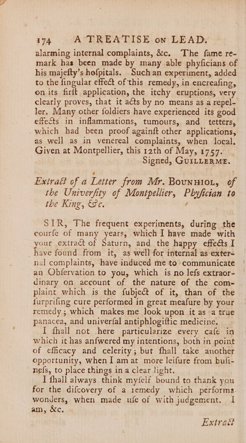 alarming internal complaints, &amp;c. The fame re- mark has been made by many able phyficians of his majefty’s hofpitals. Such an experiment, added to the fingular effect of this remedy, in encreafing, on its firft application, the itchy eruptions, very clearly proves, that it acts by no means as a repel- _ ler. Many other foldiers have experienced its good efects in inflammations, tumours, and _ tetters, _which had been proof againft other applications, as well as in venereal complaints, when local, Given at Montpellier, this 12th of May, 1757. : Signed, GUILLERME. Extraé of a Letter from Mr. Bounntio., of the Univerfity of Montpellier, Phyfician to the King, Se. , SIR, The frequent experiments, during the courfe of many years, which I have made with your extract of Saturn, and the happy effeéts I have found from it, as well for internal as exter- nal complaints, have induced me to communicate an Obfervation to you, which is no lefs extraor- dinary on account of the nature of the com- plaint which is the fubject of it, than of the furprifing cure performed in great meafure by your remedy ; which makes me look upon it as «a true panacea, and univerfal antiphlogiftic medicine. I fhall not -here particularize every cafe in which it has anfwered my intentions, both in point of efficacy and celerity; but fhall take another Opportunity, when I am at more leifure from bufi- nefs, to place things ina clear light. I fhall always think myfelf bound to thank you for the difcovery of a remedy which performs. wonders, when made ufe of with judgement. I am, &amp;c. |