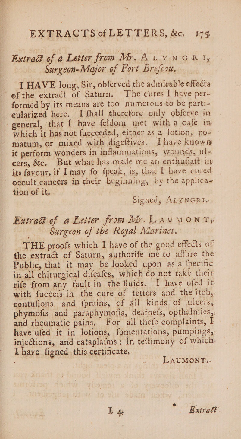 Extraf of a Letter from Mr. Au vNGRI, | Surgeon-Major of Fort Brefcou, , I HAVE long, Sir, obferved the admirable effects of the extract of Saturn. The cures I have per- formed by its means are too numerous to be parti- -eularized here. I fhall therefore only obferve in - general, that I have feldom met witha cafe in which it has not fucceeded, either as a lotion, po- matum, or mixed with digeftives. J have known it perform wonders in inflammations, wounds, ul- cers, &amp;c. But what has made me an enthufiaft in its favour, if Imay fo fpeak, is, that I have cured ~ occult cancers in their beginning, by the applica- tion of it, Signed, ALYNGRI. Extrait of a Eetter from Mr. LAUMONT, _. Sargeon of the Royal Marines. THE proofs which I have of the good effects of the extract of Saturn, authorife me to allure the Public, that it may be looked upon as a {pecific in all chirurgical difeafes, which do not take their rife from any fault in the fluids. I have ufed it with fuccefs in the cure of tetters and the itch, contufions and fprains, of all kinds of ulcers, phymofis and paraphymofis, deafnefs, opthalmics,. and rheumatic pains. For all thefe complaints, I have ufed it in lotions, fomentations, pumpings,: injections, and cataplafms : In teftimony of which, Lhave figned this certificate. : LAUMONT.- L 4 Extra