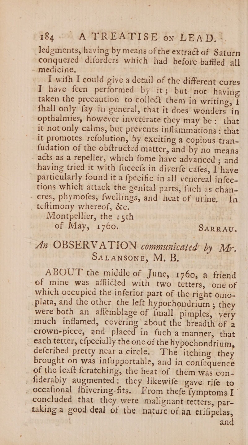 Jledgments, having by means of the extraét of Saturn conquered diforders which had before baffled all -medicine, I with I could give a detail of the different cures I have feen performed by it; but not having taken the precaution to collect them in writing, t fhall only fay in ceneral, that it does wonders in opthalmies, however inveterate they may be: that it not only calms, but prevents inflammations: that it promotes refolution, by exciting a copious tran- fudation of the ob{tructed matter, and by no means _ acts as a repeller, which fome have advanced ; and having tried it with fuccefs in diverfe cafes, I have particularly found it a {pecific in all venereal infec- tions which attack the genital parts, fuch as chan- - eres, phymofes, fwellings, and heat of urine. In _ teftimony whereof, &amp;c. Montpellier, the 15th 3 of May, 1760. SARRAU. An OBSERVATION communicated by Mr. SaLansone, M. B. ABOUT the middle of June, 1760, a friend of mine was afflicted with two tetters, one of which occupied the inferior part of the right omo- plata, and the other the left hypochondrium ; they were both an affemblage of {mall pimples, very much inflamed, covering about the breadth of a crown-piece, and placed in fucha manner, that each tetter, efpecially the one of the hypochondrium, defcribed pretty near a circle. The itching they brought on was infupportable, and in confequence _ of the leaft {cratching, the heat of them was con- _ fiderably augmented: they likewife gave rife to , occafional fhivering-fits. From thefe fymptoms I” concluded that they were malignant tetters, par- taking a good deal of the nature of an erifipelas, | and