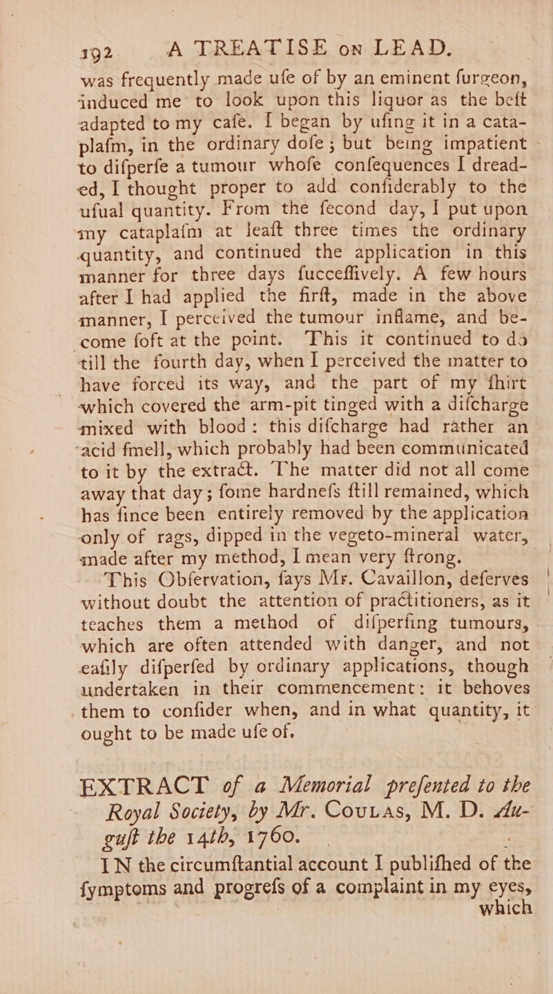 was frequently made ufe of by an eminent furgeon, induced me’ to look upon this liquor as the beft adapted tomy cafe. [ began by ufing it in a cata- plafm, in the ordinary dofe; but being impatient to difperfe a tumour whofe confequences I dread- ed, 1 thought proper to add confiderably to the ufual quantity. From the fecond day, I put upon my cataplafm at leaft three times the ordinary quantity, and continued the application in this manner for three days fucceffively. A few hours after I had applied the firft, made in the above manner, I perceived the tumour inflame, and be- come foft at the point. ‘This it continued to da till the fourth day, when I perceived the matter to have forced its way, and the part of my fhirt which covered the arm-pit tinged with a difcharge mixed with blood: this difcharge had rather an ‘acid fmell, which probably had been communicated to it by the extract. The matter did not all come away that day; fome hardnefs ftill remained, which has fince been entirely removed by the application only of rags, dipped in the vegeto-mineral water, - anade after my method, I mean very ftrong. This Obfervation, fays Mr. Cavaillon, deferves without doubt the attention of practitioners, as it teaches them a method of difperiing tumours, which are often attended with danger, and not eafily difperfed by ordinary applications, though undertaken in their commencement: it behoves them to confider when, and in what quantity, it ought to be made ufe of. EXTRACT of a Memorial prefented to the Royal Society, by Mr. Couuas, M. D. Az- guft the 14th, 1760. ‘ IN the circumftantial account I publifhed of the fymptoms and progrefs of a complaint in my eyes, which