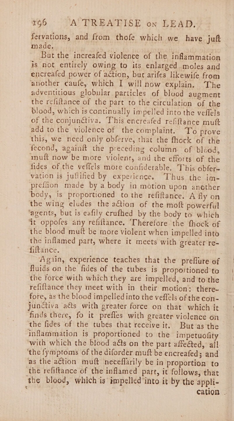 fervations, and from thofe which we have juft made. 3 : ag Bat the increafed violence of the inflammation is not entirely owing to its enlarged moles and encreafed power of aétion, but arifes likewife from another caufe, which I will now explain. The adventitious globular particles of bluod augment the refiftance of the part to the circulation of the blood, which is continually impelled into the veflels of the conjunctiva. This encreafed refiftance muft add to the violence of the complaint. To prove this, we need only obferve, that the fhock of the fecond, againft the preceding column of bléod, amuft now be more violenr, and the efforts of the fides of the veflels more confiderable. This obfer= vation is juflifed by experience. Thus the im- prefiion made by a body in motion upon another body, is proportioned to the refiftance. A fly on the wing eludes the action of the moft powerful ‘agents, but is eafily crufhed by the body to which ‘it oppofes any refiftance. ‘Therefore the fhock of the blood muft be more violent when impelled into the inflamed part, where it meets with greater re- fiftance. Again, experience teaches that the preflure of fluids on the fides of the tubes is proportioned to the force with which they aré impelled, and to the refiftance they meet with in their motion: there- fore, as the blood impelled into the veflels of the con- junctiva aéts with greater force on that which it finds there, fo it prefles with greater violence on the fides of the tubes that receive it. But as the inflammation is proportioned to the impetuofity with which the blood ads on the part affe@ted, ail ‘the fymptoms of the diforder muft be encreafed; and as the action muft neceflarily be in proportion to the refiftance of the inflamed part, it follows, that the blood, which is impelled into it by the appli-