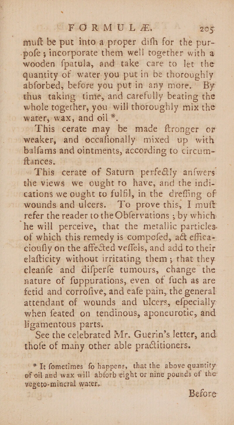 muft be put into a proper dith for the pur- -pofe ; incorporate them well together with a wooden fpatula, and take care to let the quantity of water you put in be thoroughly abforbed, before you put in any more.’ By thus taking time, and carefully beating the whole together, you will thoroughly mix the water, wax, and oil *. | » This cerate may be made ftronger or weaker, and occafionally mixed up with balfams and ointments, according to circum- ftances. This cerate of Saturn perfe@tly anfwers. the views we ought to have, and the indi- cations we ought to fulfl, in the dreffing of wounds and ulcers. To prove this, I muft _refer the reader tothe Obfervations ; by which | he will perceive, that the metallic particles. of which this remedy is compofed, act effica- cioufly on the affected veffels, and add to their elafticity without irritating them; that they. cleanfe and difperfe tumours, change the nature of fuppurations, even of fuch as are fetid and corrofive, and eafe pain, the general attendant of wounds and ulcers, efpecially: when feated on tendinous, aponeurotic, and ligamentous parts. See the celebrated Mr. Guerin’s letter, and thofe of many other able practitioners. * Te fometimes fo happens, that the above quantity: ef oil and wax will abforb eight or nine pounds of the: vegeto-mincral water.. | Before