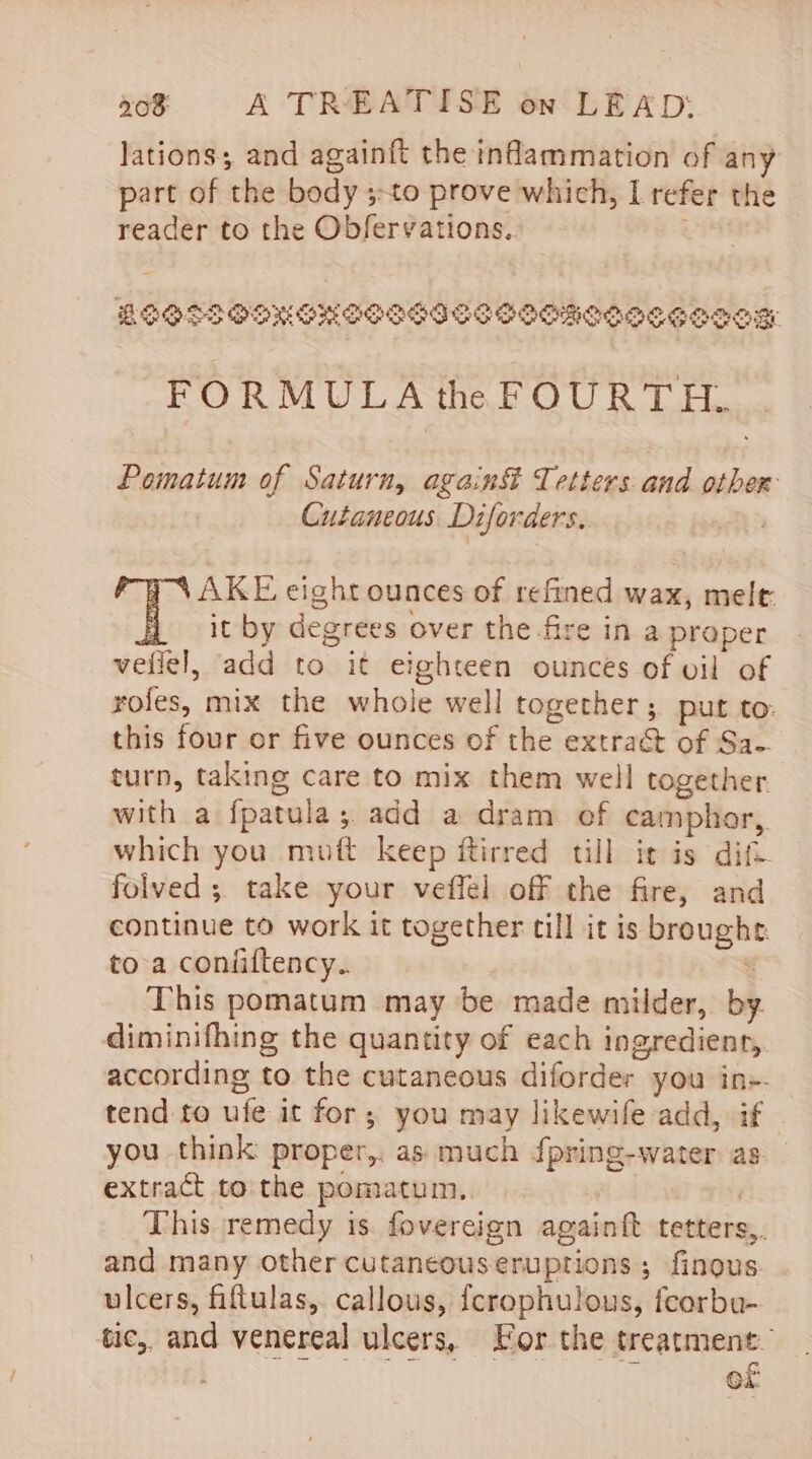 lations; and againft the inflammation of any part of the body 3-to prove which, L refer the reader to the Obfervations.. 3 LOOSSOONGHESISISS SHEMOISCeooeg FORMULA the FOURTH. Pomatum of Saturn, again&amp; Tetters and other Cutaneous. Diforders. | AKE eight ounces of refined wax, mele it by degrees over the fire in a proper veliel, add to it eighteen ounces of vil of rofes, mix the whole well together ; put to: this four or five ounces of the extraé&amp; of Sa-. turn, taking care to mix them well together with a fpatula; add a dram ef camphor,. which you mutt keep ftirred till it is dift folved ; take your veffel off the fire, and continue to work it together till it is broughe. toa coniiftency.. ! This pomatum may be made milder, by. diminifhing the quantity of each ingredient, according to the cutaneous diforder you in+- tend to ufe it for; you may likewife add, if you think proper,, as much {pring-water as. extract to the pomatum.. This remedy is fovereign againft tetters,. and many other cutaneous-eruptions ; finous. ulcers, fiftulas, callous, fcrophulous, feorbu- tic, and venereal ulcers, For the treatment. . Pettis apts * of