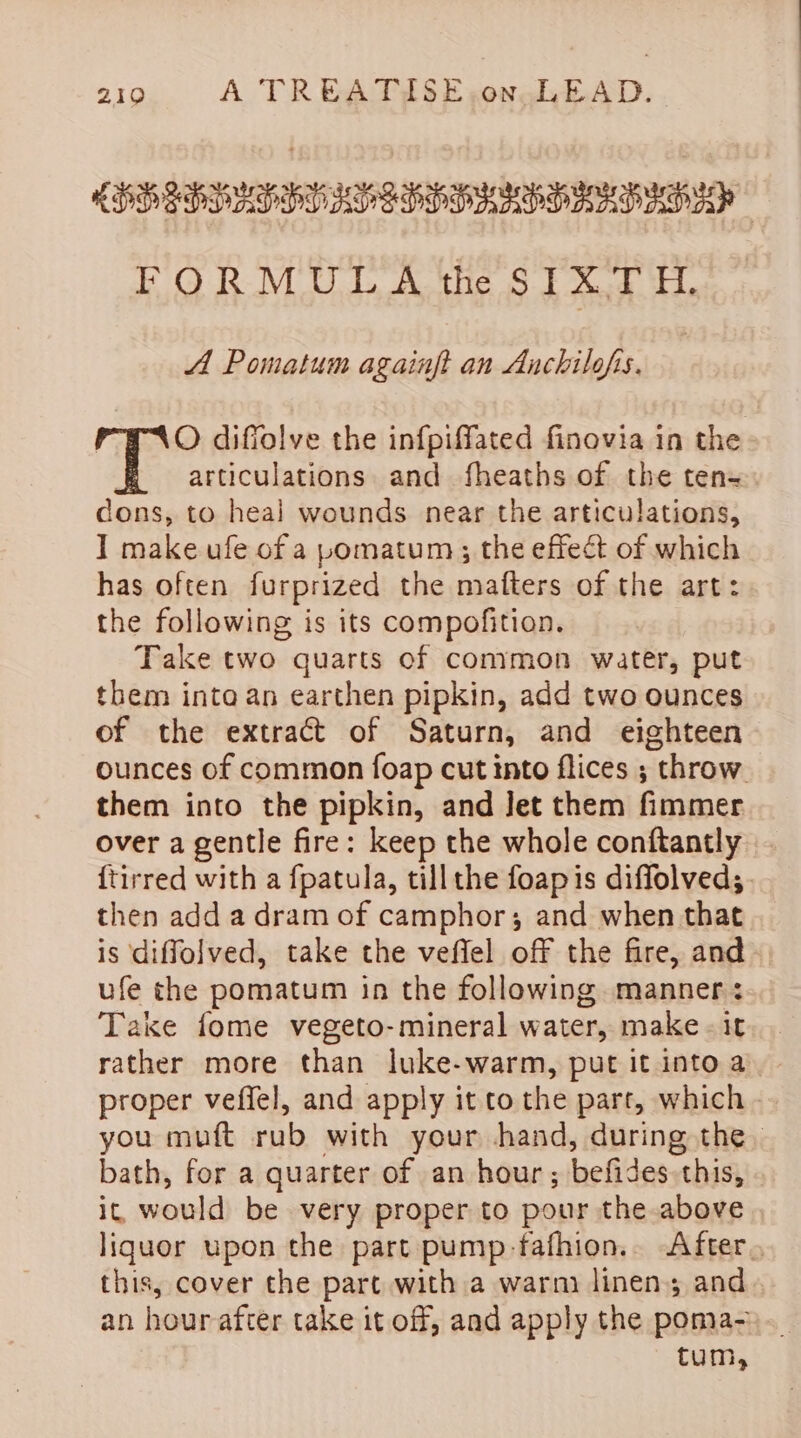 RDDIPDAPPHO AVS PPD AAP DAD AO? FORMULA the SIXTH. A Pomatum againft an Anchilofis. | O difiolve the infpiffated finovia in the articulations and fheaths of the ten-= cons, to heal wounds. near the articulations, I make ufe of a pomatum; the effect of which has often furprized the matters of the art: the following is its compofition. Take two quarts of common water, put them into an earthen pipkin, add two ounces of the extract of Saturn, and eighteen ounces of common foap cut into flices ; throw them into the pipkin, and Jet them fimmer over a gentle fire: keep the whole conftantly {tirred with a fpatula, tillthe foapis diffolved;. then add a dram of camphor; and when that is diffolved, take the veffel off the fire, and ufe the pomatum in the following manner: Take fome vegeto-mineral water, make - it rather more than luke-warm, put it into a. proper veffel, and apply it to the part, which you muft rub with your hand, during the. bath, for a quarter of an hour; befides this, ic, would be very proper to pour the above liquor upon the part pump-fafhion.. After, this, cover the part with a warm linen; and an hour after take it off, and apply the poma- tum,