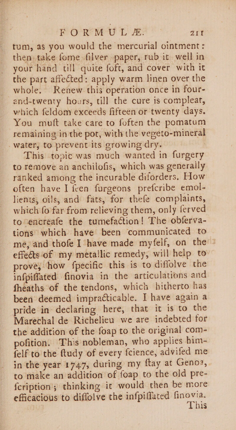 Prarie her Ls ee Vp oe tum, as you would the mercurial ointment: then. take fome filver paper, rub it well in your hand till quite foft, and cover with it the part affected: apply warm linen over the whole. Renew this operation once in four- end-twenty hours, till the cure is complear, which feldom exceeds fifteen or twenty days. You muft take care to foften the pomatum remaining in the pot, with the vegeto-mineral water, to prevent its growing dry. This topic was much wanted in furgery to remove an anchilofis, which was generally ranked among the incurable diforders. How often have I feen furgeons prefcribe emol- lients, oils, and fats, for thefe complaints, which fo far from relieving them, only ferved to encreafe the tumefaction! The obferva- tions which have been communicated to mé, and thofe I have made myfelf, on the = ‘effects ‘of my metallic remedy, will help to prové, how fpecific this is to diffolve the infpifated finovia in the articulations and fheaths of the tendons, which hitherto has been deemed impracticable. I have again a pride in- declaring here, that it is to the Marechal de Richelieu we are indebted for the addition of the foap to the original com- pofition. This nobleman, who applies him- felf to the ftudy of every fcience, advifed me in the year 1747, during my ftay at Genoa, to make an addition of foap to the old pre- fcription; thinking it would then be more efficacious to diffolve the infpiffated finovia. This