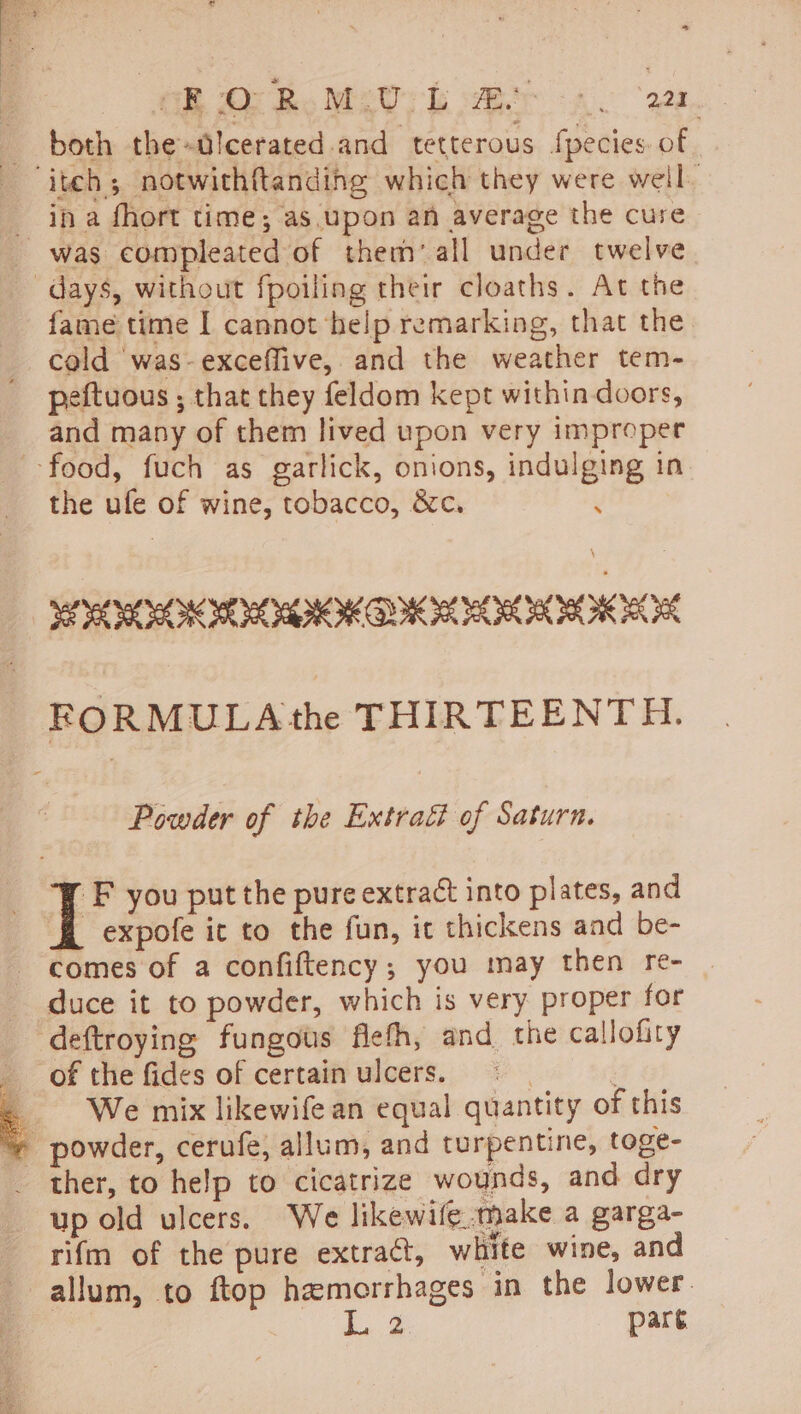 OB O Bo Mg; beh a. ws, both the-lcerated. and tetterous fpecies. of. _ ina fhort time; as upon an average the cure was compleated of them’ all under twelve days, without fpoiling their cloaths. At the fame time I cannot help remarking, that the cold was-exceflive, and the weather tem- peftuous ; that they feldom kept within doors, and many of them lived upon very improper food, fuch as garlick, onions, indulging in the ufe of wine, tobacco, &amp;c. : SOO HOR OK OIL OILS FORMULA the THIRTEENTH. Powder of the Extrati of Saturn. : | F you put the pure extract into plates, and H expofe it to the fun, ic thickens and be- comes of a confiftency; you may then re- duce it to powder, which is very proper for deftroying fungous flefh, and the callofity of the fides of certain ulcers. , ‘ We mix likewife an equal quantity of this ~% powder, cerufe, allum, and turpentine, toge- ther, to help to cicatrize wounds, and dry up old ulcers. We likewife.make a garga- rifm of the pure extract, white wine, and allum, to ftop hemorrhages in the lower. de pare