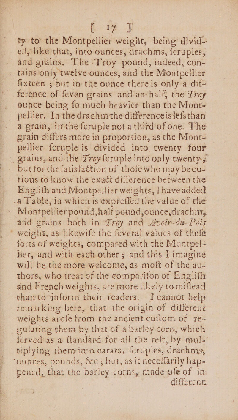 E 4% } ty to the Montpellier weight, being divid— ed, like that, into ounces, drachms, {cruples, and grains. The Troy pound, indeed, con- _ tains only twelve ounces, and the Montpellier fixteen ; but in the ounce there is only a dif- ference of feven erains and anshalf, the Troy ouace being fo much heavier than the Mont- pelher. Inthe drachmthe difference islefs than a grain, inthe fcruple not a third of one. The grain differs more in proportion, as the Mont~ pellier fcruple is divided into twenty four grains,and the Lroyf{eruple into only twenty; _ butforthe fatisfaction of thofe who may becu- rious to know the exact difference between the Englith and Montpellier weights, | have added -a Table, in which is expreffed the value of the ‘Montpellier pound, half pound, ounce,drachny, and grains both in roy and Avoir-du-Pois ' weighs, as likewife the feveral values of thefe forts of weights, compared with the Montpel- Mer, and with each other ; and this T imagine will be the more welcome, as moft of the au- thors, who treat of the comparifon of Englifh and Frenel weights, are more likely tomiflead than'to ‘inform their readers. FT cannot help remarking here, that the origin of difference weights arofe from the ancient cuftom of re- gulating them by that of a barley corn, which ferved as a ftandard for all the reft, by mule tiplying them into carats, [cruples, drachms, ‘ounces, pounds, &amp;c ; but, as it neceffarily hap- pened, that the barley corns, made ufe of im diferent: