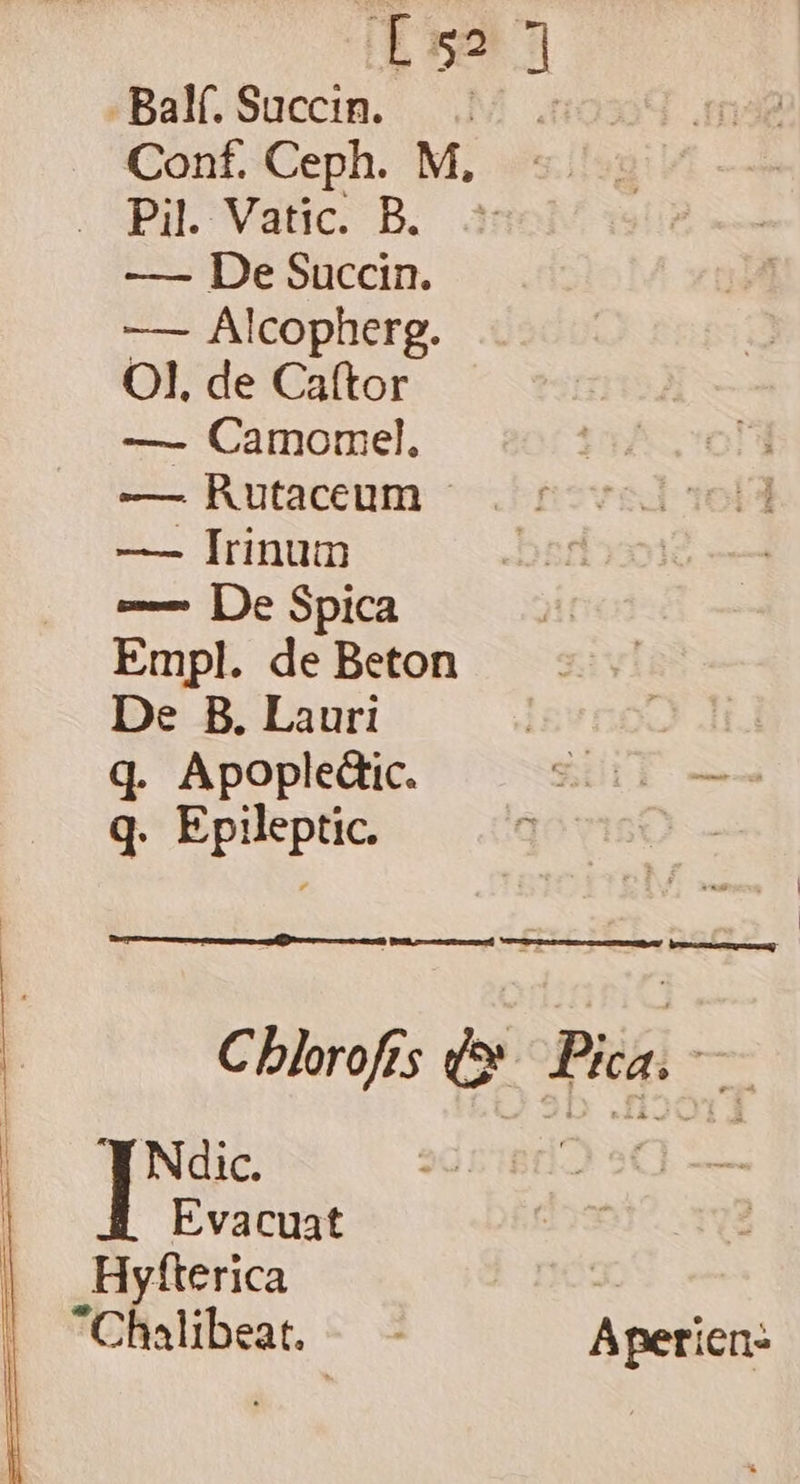 «Balf, Süuccin. |... Cont. Ceph. M, . Pil. Vatic. B. —— De Succin. — Alcopherg. Ol. de Ca(tor —- Camormsel. —— Rutaceum - —— Irinum e-— [De Spica Empl. de Beton De B. Lauri | q. Apopledtic. SLT q. Epileptic. s | Cblorofrs d» Pica. — Ndic. Jf Evacuat Hyfterica Chalibeat.- Apetien-