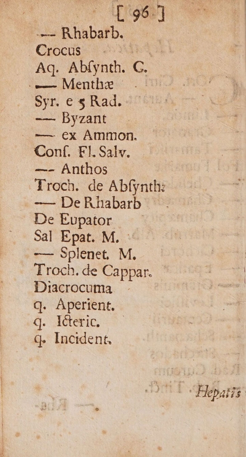— Rhabarb. Crocus : Aq. Abíynth. el -—— Menthae | Syr. e s Rad. -— Dyzant Conf. Fl. Sal. —- Ánthos -— DeRhabarb De Eupator —— Sal Epat. M. - -— Splenet. M. Troch. de Cappar. Diacrocuma q. Aperient. Q. detti, S. q. Incident