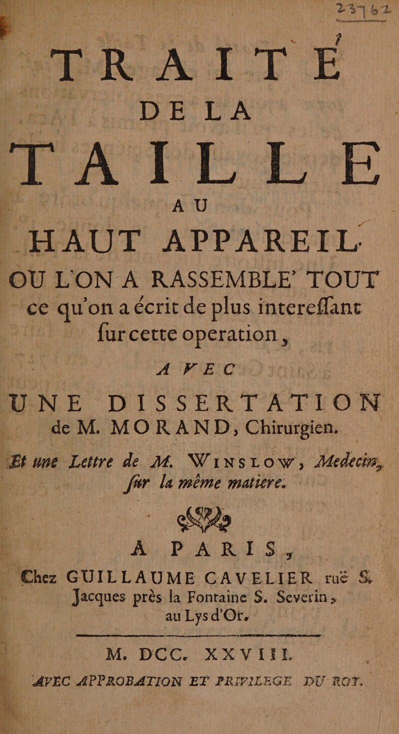 td 37 3762 2 tRRATTE Le HAUT APPAREIL OÙ L'ON À RASSEMBLE TOUT ce qu'ona écrit de plus intereflant fur cette operation, es AVEC UNE DISSERTATION .. de M MORAND, Chirurgien. | PE 4 une Lettre de M WiNsLow, Medecirs, far la mème matiere. SH Chez GUILLAUME CAVELIER ruë &amp; À sig près la Fontaine S. Severin» au Lys d'Or, M. DCC XXVIIE AVEC APPROBATION ET PRIVILEGE DU ROT,